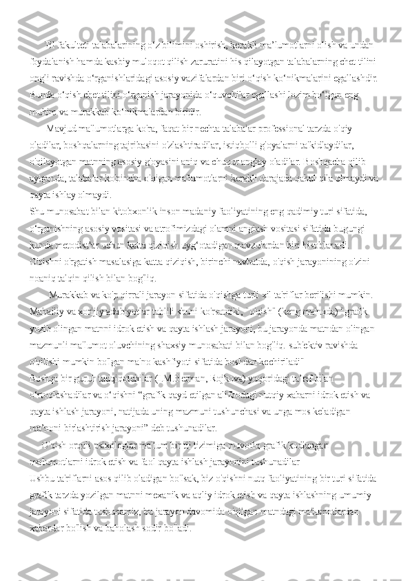       Til fakulteti talabalarining o‘z bilimini oshirish, kerakli ma’lumotlarni olish va undan 
foydalanish hamda kasbiy muloqot qilish zaruratini his qilayotgan talabalarning chet tilini 
ongli ravishda o‘rganishlaridagi asosiy vazifalardan biri o‘qish ko‘nikmalarini egallashdir. 
Bunda o‘qish chet tilini o‘rganish jarayonida o‘quvchilar egallashi lozim bo‘lgan eng 
muhim va murakkab ko‘nikmalardan biridir.
       Mavjud ma'lumotlarga ko'ra, faqat bir nechta talabalar professional tarzda o'qiy 
oladilar, boshqalarning tajribasini o'zlashtiradilar, istiqbolli g'oyalarni ta'kidlaydilar, 
o'qilayotgan matnning asosiy g'oyasini aniq va chuqur anglay oladilar. Boshqacha qilib 
aytganda, talabalar ko'pincha o'qigan ma'lumotlarni kerakli darajada qabul qila olmaydi va
qayta ishlay olmaydi.
Shu munosabat bilan kitobxonlik inson madaniy faoliyatining eng qadimiy turi sifatida, 
o‘rganishning asosiy vositasi va atrofimizdagi olamni anglash vositasi sifatida bugungi 
kunda metodistlar uchun katta qiziqish uyg‘otadigan mavzulardan biri hisoblanadi. 
O'qishni o'rgatish masalasiga katta qiziqish, birinchi navbatda, o'qish jarayonining o'zini 
noaniq talqin qilish bilan bog'liq.
Murakkab va ko'p qirrali jarayon sifatida o'qishga turli xil ta'riflar berilishi mumkin.   
Mahalliy va xorijiy adabiyotlar tahlili shuni ko'rsatdiki, "o'qish" (keng ma'noda) "grafik 
yozib olingan matnni idrok etish va qayta ishlash jarayoni, bu jarayonda matndan olingan 
mazmunli ma'lumot oluvchining shaxsiy munosabati bilan bog'liq. sub'ektiv ravishda 
o'qilishi mumkin bo'lgan ma'no kashfiyoti sifatida boshdan kechiriladi" 
Boshqa bir guruh tadqiqotchilar (I.M.Berman, Rojkova) yuqoridagi ta’rif bilan 
o‘rtoqlashadilar va o‘qishni “grafik qayd etilgan alifbodagi nutqiy xabarni idrok etish va 
qayta ishlash jarayoni, natijada uning mazmuni tushunchasi va unga mos keladigan 
ma’noni birlashtirish jarayoni” deb tushunadilar. 
     O'qish orqali psixologlar ma'lum bir til tizimiga muvofiq grafik kodlangan 
ma'lumotlarni idrok etish va faol qayta ishlash jarayonini tushunadilar 
Ushbu ta'riflarni asos qilib oladigan bo'lsak, biz   o'qishni nutq faoliyatining bir turi sifatida 
grafik tarzda yozilgan matnni mexanik va aqliy idrok etish va qayta ishlashning umumiy 
jarayoni sifatida tushunamiz, bu jarayon davomida o'qilgan matndagi ma'lumotlardan 
xabardor bo'lish va baholash sodir bo'ladi. 