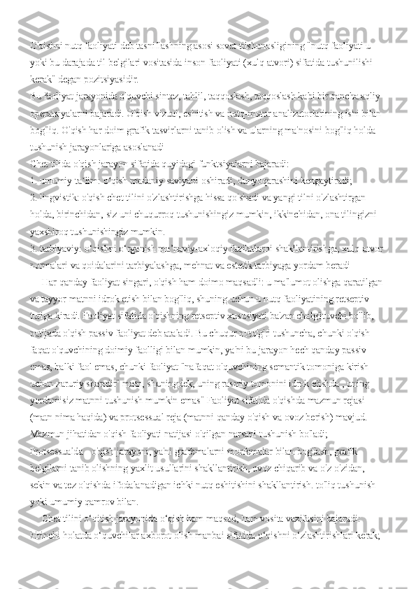 O'qishni nutq faoliyati deb tasniflashning asosi sovet tilshunosligining "nutq faoliyati u 
yoki bu darajada til belgilari vositasida inson faoliyati (xulq-atvori) sifatida tushunilishi 
kerak" degan pozitsiyasidir.
Bu faoliyat jarayonida o'quvchi sintez, tahlil, taqqoslash, taqqoslash kabi bir qancha aqliy 
operatsiyalarni bajaradi. O'qish vizual, eshitish va nutq-motor analizatorlarining ishi bilan 
bog'liq. O'qish har doim grafik tasvirlarni tanib olish va ularning ma'nosini bog'liq holda 
tushunish jarayonlariga asoslanadi 
Chet tilida o'qish jarayon sifatida quyidagi funktsiyalarni bajaradi:
1. umumiy ta lim: o qish madaniy saviyani oshiradi, dunyoqarashini kengaytiradi;ʼ ʻ
2. lingvistik: o'qish chet tilini o'zlashtirishga hissa qo'shadi va yangi tilni o'zlashtirgan 
holda, birinchidan, siz uni chuqurroq tushunishingiz mumkin, ikkinchidan, ona tilingizni 
yaxshiroq tushunishingiz mumkin.
3. tarbiyaviy: o‘qishni o‘rganish ma’naviy-axloqiy fazilatlarni shakllantirishga, xulq-atvor 
normalari va qoidalarini tarbiyalashga, mehnat va estetik tarbiyaga yordam beradi 
     Har qanday faoliyat singari, o'qish ham doimo maqsadli: u ma'lumot olishga qaratilgan 
va tayyor matnni idrok etish bilan bog'liq, shuning uchun u nutq faoliyatining retseptiv 
turiga kiradi. Faoliyat sifatida o'qishning retseptiv xususiyati ba'zan chalg'ituvchi bo'lib, 
natijada o'qish passiv faoliyat deb ataladi. Bu chuqur noto'g'ri tushuncha, chunki o'qish 
faqat o'quvchining doimiy faolligi bilan mumkin, ya'ni bu jarayon hech qanday passiv 
emas, balki faol emas, chunki faoliyat "nafaqat o'quvchining semantik tomoniga kirish 
uchun zaruriy shartdir" matn, shuningdek, uning rasmiy tomonini idrok etishda , uning 
yordamisiz matnni tushunish mumkin emas" Faoliyat sifatida o'qishda mazmun rejasi 
(matn nima haqida) va protsessual reja (matnni qanday o'qish va ovoz berish) mavjud.       
Mazmun jihatidan o'qish faoliyati natijasi o'qilgan narsani tushunish bo'ladi;                       
Protsessualda - o'qish jarayoni, ya'ni grafemalarni morfemalar bilan bog'lash, grafik 
belgilarni tanib olishning yaxlit usullarini shakllantirish, ovoz chiqarib va  o'z-o'zidan, 
sekin va tez o'qishda ifodalanadigan ichki nutq eshitishini shakllantirish. to'liq tushunish 
yoki umumiy qamrov bilan.
     Chet tilini o‘qitish jarayonida o‘qish ham maqsad, ham vosita vazifasini bajaradi: 
birinchi holatda o‘quvchilar axborot olish manbai sifatida o‘qishni o‘zlashtirishlari kerak;  