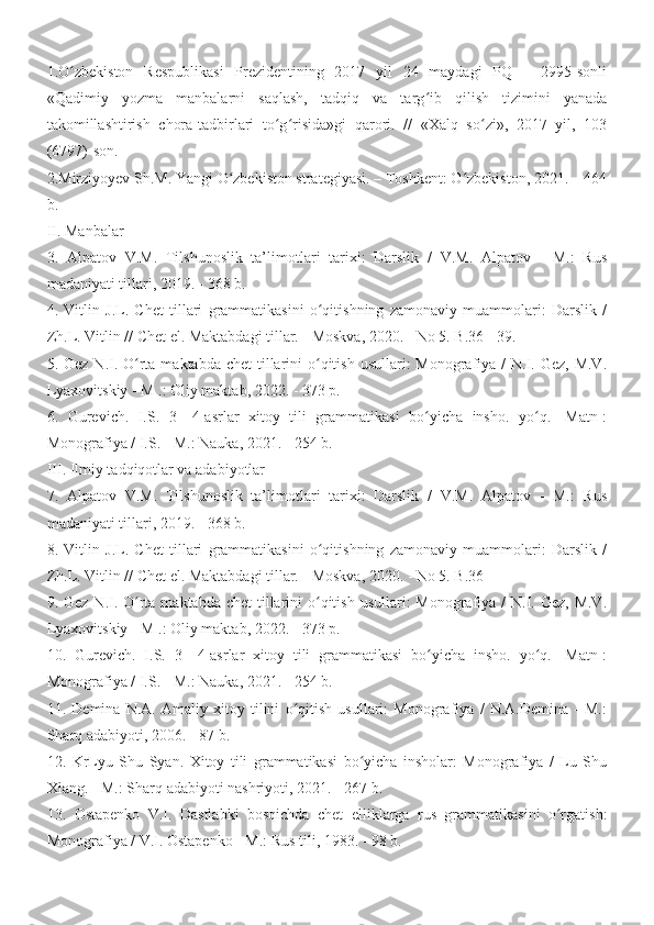 1.O zbekiston   Respublikasi   Prezidentining   2017   yil   24   maydagi   PQ   –   2995-sonliʻ
«Qadimiy   yozma   manbalarni   saqlash,   tadqiq   va   targ ib   qilish   tizimini   yanada	
ʻ
takomillashtirish   chora-tadbirlari   to g risida»gi   qarori.   //   «Xalq   so zi»,   2017   yil,   103	
ʻ ʻ ʻ
(6797)-son.
2.Mirziyoyev Sh.M. Yangi O zbekiston strategiyasi. – Toshkent: O zbekiston, 2021. – 464	
ʻ ʻ
b.
II. Manbalar
3.   Alpatov   V.M.   Tilshunoslik   ta’limotlari   tarixi:   Darslik   /   V.M.   Alpatov   -   M.:   Rus
madaniyati tillari, 2019. - 368 b.
4.   Vitlin   J.L.   Chet   tillari   grammatikasini   o qitishning   zamonaviy   muammolari:   Darslik   /	
ʻ
Zh.L. Vitlin // Chet el. Maktabdagi tillar. - Moskva, 2020. - No 5. B.36 - 39.
5. Gez N.I. O rta maktabda  chet  tillarini  o qitish  usullari:  Monografiya /  N.I. Gez,  M.V.	
ʻ ʻ
Lyaxovitskiy - M .: Oliy maktab, 2022. - 373 p.
6.   Gurevich.   I.S.   3—4-asrlar   xitoy   tili   grammatikasi   bo yicha   insho.   yo q.   [Matn]:	
ʻ ʻ
Monografiya / I.S. - M.: Nauka, 2021. - 254 b.
III. Ilmiy tadqiqotlar va adabiyotlar
7.   Alpatov   V.M.   Tilshunoslik   ta’limotlari   tarixi:   Darslik   /   V.M.   Alpatov   -   M.:   Rus
madaniyati tillari, 2019. - 368 b.
8.   Vitlin   J.L.   Chet   tillari   grammatikasini   o qitishning   zamonaviy   muammolari:   Darslik   /	
ʻ
Zh.L. Vitlin // Chet el. Maktabdagi tillar. - Moskva, 2020. - No 5. B.36 – 
9. Gez N.I. O rta maktabda  chet  tillarini  o qitish  usullari:  Monografiya /  N.I. Gez,  M.V.	
ʻ ʻ
Lyaxovitskiy - M .: Oliy maktab, 2022. - 373 p.
10.   Gurevich.   I.S.   3—4-asrlar   xitoy   tili   grammatikasi   bo yicha   insho.   yo q.   [Matn]:	
ʻ ʻ
Monografiya / I.S. - M.: Nauka, 2021. - 254 b.
11.   Demina   N.A.   Amaliy   xitoy   tilini   o qitish   usullari:   Monografiya   /   N.A.Demina   -   M.:	
ʻ
Sharq adabiyoti, 2006. - 87 b.
12.   KrLyu   Shu   Syan.   Xitoy   tili   grammatikasi   bo yicha   insholar:   Monografiya   /   Lu   Shu	
ʻ
Xiang. - M.: Sharq adabiyoti nashriyoti, 2021. - 267 b.
13.   Ostapenko   V.I.   Dastlabki   bosqichda   chet   elliklarga   rus   grammatikasini   o rgatish:	
ʻ
Monografiya / V.I. Ostapenko - M.: Rus tili, 1983. - 98 b. 