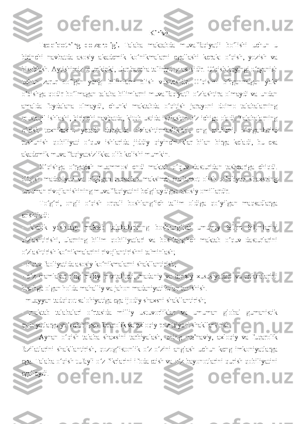 Kirish
Tadqiqotning   dolzarbligi.   Talaba   maktabda   muvaffaqiyatli   bo lishi   uchun   uʻ
birinchi   navbatda   asosiy   akademik   ko nikmalarni   egallashi   kerak:   o qish,   yozish   va	
ʻ ʻ
hisoblash. Aytishimiz mumkinki, ular barcha ta'limning asosidir. O qish keyingi o rganish	
ʻ ʻ
uchun   zarur   bo lgan   yangi   bilimlarni   olish   vositasidir.   O qishni   o rganmagan   yoki	
ʻ ʻ ʻ
o qishga   qodir   bo lmagan   talaba   bilimlarni   muvaffaqiyatli   o zlashtira   olmaydi   va   undan	
ʻ ʻ ʻ
amalda   foydalana   olmaydi,   chunki   maktabda   o qitish   jarayoni   doimo   talabalarning	
ʻ
mustaqil ishlashi, birinchi navbatda, kitob ustida ishlashni o z ichiga oladi. Talabalarning	
ʻ
o qish   texnikasini   yetarli   darajada   o zlashtirmasliklari,   eng   muhimi,   o qiganlarini	
ʻ ʻ ʻ
tushunish   qobiliyati   o quv   ishlarida   jiddiy   qiyinchiliklar   bilan   birga   keladi,   bu   esa	
ʻ
akademik muvaffaqiyatsizlikka olib kelishi mumkin.
O qishga   o rgatish   muammosi   endi   maktab   o quv   dasturidan   tashqariga   chiqdi.	
ʻ ʻ ʻ
O qish   madaniyati   va   o qilgan   narsadan   maksimal   ma'lumot   olish   qobiliyati   shaxsning	
ʻ ʻ
umuman rivojlanishining muvaffaqiyatini belgilaydigan asosiy omillardir. 
To g ri,   ongli   o qish   orqali   boshlang ich   ta'lim   oldiga   qo yilgan   maqsadlarga	
ʻ ʻ ʻ ʻ ʻ
erishiladi:
-   kichik   yoshdagi   maktab   talabalarining   boshlang ich   umumiy   ta'lim   bilimlarini	
ʻ
o zlashtirishi,   ularning   bilim   qobiliyatlari   va   boshlang ich   maktab   o quv   dasturlarini	
ʻ ʻ ʻ
o zlashtirish ko nikmalarini rivojlantirishni ta'minlash;
ʻ ʻ
- o quv faoliyatida asosiy ko nikmalarni shakllantirish;
ʻ ʻ
-   o z   mamlakatining   milliy   mentaliteti,   madaniy   va   tarixiy   xususiyatlari   va   an'analarini
ʻ
hisobga olgan holda mahalliy va jahon madaniyati bilan tanishish.
- muayyan tadqiqot salohiyatiga ega ijodiy shaxsni shakllantirish;
-   maktab   talabalari   o rtasida   milliy   ustuvorliklar   va   umuman   global   gumanistik	
ʻ
qadriyatlarga yo naltirilgan fuqarolik va axloqiy pozitsiyani shakllantirish.	
ʻ
  Aynan   o qish   talaba   shaxsini   tarbiyalash,   uning   ma’naviy,   axloqiy   va   fuqarolik
ʻ
fazilatlarini   shakllantirish,   qozog istonlik   o z-o zini   anglash   uchun   keng   imkoniyatlarga	
ʻ ʻ ʻ
ega. Talaba o qish tufayli o z fikrlarini ifoda etish va o z bayonotlarini qurish qobiliyatini	
ʻ ʻ ʻ
egallaydi. 