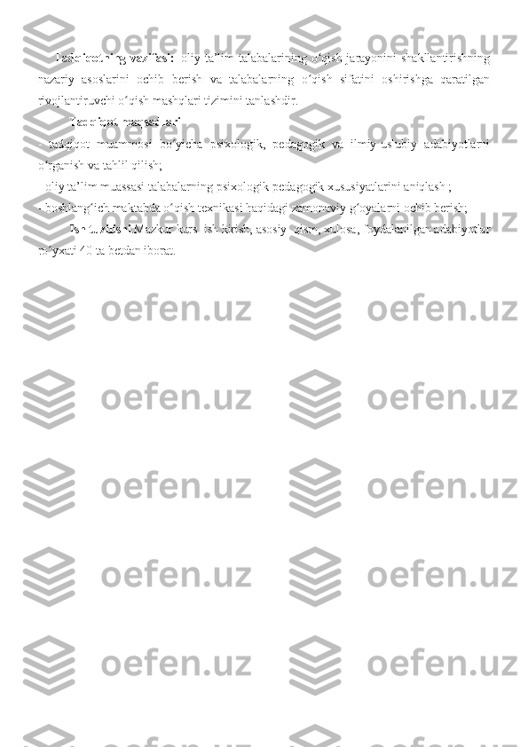         Tadqiqotning vazifasi:     oliy ta’lim talabalarining o qish jarayonini shakllantirishningʻ
nazariy   asoslarini   ochib   berish   va   talabalarning   o qish   sifatini   oshirishga   qaratilgan	
ʻ
rivojlantiruvchi o qish mashqlari tizimini tanlashdir.	
ʻ
           Tadqiqot maqsadlari
-   tadqiqot   muammosi   bo yicha   psixologik,   pedagogik   va   ilmiy-uslubiy   adabiyotlarni	
ʻ
o rganish va tahlil qilish;	
ʻ
-   oliy ta’lim muassasi talabalarning psixologik-pedagogik xususiyatlarini   aniqlash ;  
-   boshlang ich maktabda o qish texnikasi haqidagi zamonaviy g oyalarni ochib berish;	
ʻ ʻ ʻ
  Ish tuzilishi .Mazkur kurs     ish kirish, asosiy  qism, xulosa, foydalanilgan adabiyotlar
ro yxati 40 ta betdan iborat.	
ʻ
       