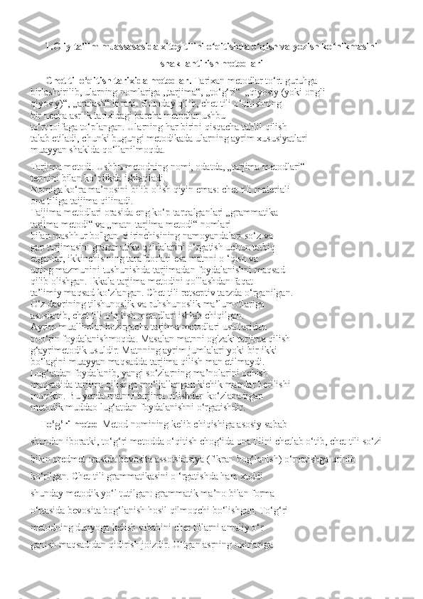 1.Oliy ta'lim muassasasida xitoy tilini o qitishda o qish va yozish ko nikmasiniʻ ʻ ʻ
shakllantirish metodlari
      Chet til o‘qitish tarixida metodlar.  Tarixan metodlar to‘rt guruhga
birlashtirilib, ularning nomlariga ,,tarjima“, ,,to‘g‘ri“  „qiyosiy (yoki ongli-
qiyosiy)“, ,,aralash“ kiradi. Shunday qilib, chet tili o‘qitishning
bir necha asrlik tarixidagi barcha metodlar ushbu
to‘rt toifaga to‘plangan. Ularning har birini qisqacha tahlil qilish
talab etiladi, chunki bugungi metodikada ularning ayrim xususiyatlari
muayyan shaklda qo‘llanilmoqda.
Tarjima metodi. Ushbu metodning nomi, odatda, „tarjima metodlari“
termini bilan ko‘plikda ishlatiladi.
Nomiga ko‘ra ma’nosini bilib olish qiyin emas: chet tili materiali
ona tiliga taijima qilinadi. 
Taijima metodlari orasida eng ko‘p tarqalganlari „grammatika-
tarjima metodi“ va „matn-tarjima metodi“ nomlari
bilan mashhur bo'lgan. Birinchisining namoyandalari so‘z va
gap tarjimasini grammatika qoidalarini o‘rgatish uchun tatbiq
etganlar, ikkinchisining tarafdorlari esa matnni o ‘qish va
uning mazmunini tushunishda tarjimadan foydalanishni maqsad
qilib olishgan. Ikkala tarjima metodini qo'llashdan faqat
ta’limiy maqsad ko‘zlangan. Chet tili retseptiv tarzda o‘rganilgan.
O‘z davrining tilshunoslik va ruhshunoslik ma’lumotlariga
asoslanib, chet tili o‘qitish metodlari ishlab chiqilgan.
Ayrim muallimlar hozirgacha tarjima metodlari usullaridan
noo‘rin foydalanishmoqda. Masalan matnni og'zaki tarjima qilish
g‘ayrimetodik usuldir. Matnning ayrim jumlalari yoki bir-ikki
bo‘lagini muayyan maqsadda tarjima qilish man etilmaydi.
Lug‘atdan foydalanib, yangi so‘zlarning ma’nolarini ochish
maqsadida tarjima qilishga mo‘ljallangan kichik matnlar berilishi
mumkin. Bu yerda matnni tarjima qilishdan ko‘zlanadigan
metodik muddao lug‘atdan foydalanishni o‘rgatishdir.
    To’g’ri metod  Metod nomining kelib chiqishiga asosiy sabab
shundan iboratki, to‘g‘ri metodda o‘qitish chog‘ida ona tilini chetlab o‘tib, chet tili so‘zi 
bilan predmet orasida bevosita assotsiatsiya (fikran bog‘lanish) o‘rnatishga urinib 
ko‘rilgan. Chet tili grammatikasini o ‘rgatishda ham xuddi
shunday metodik yo‘l tutilgan: grammatik ma’no bilan forma
o‘rtasida bevosita bog‘lanish hosil qilmoqchi bo‘lishgan. To‘g‘ri
metodning dunyoga kelish sababini chet tillarni amaliy o‘r-
ganish maqsadidan qidirish joizdir. O‘tgan asrning oxirlariga 