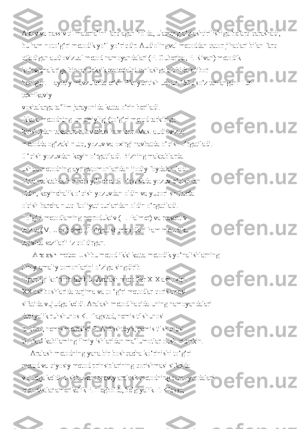 Aktiv va passiv til materialini farqlagan holda, ularning o‘zlashtirilishiga befarq qarashadi,
bu ham noto‘g‘ri metodik yo‘l-yo‘riqdir. Audiolingval metoddan qator jihatlari bilan farq 
qiladigan audiovizual metod namoyandalari (P. Guberina, P. Rivan) metodik 
ko‘rsatmalariga binoan leksik materialni tanlashga alohida e'tibor 
berilgan. Hayotiy mavzularda erkin fikr yuritish uchun 1500 so‘z tanlangan. Turli 
texnikaviy
vositalarga ta’lim jarayonida katta o‘rin beriladi.
Ikkala metodning umumiyligi (to‘g‘ri metod tarkibiga
kirishi)dan tashqari tafovutlari ham bor. Mas. audiovizual
metodda og‘zaki nutq, yozuv va oxirgi navbatda o‘qish o‘rgatiladi.
0 ‘qish yozuvdan keyin o‘rgatiladi. Bizning maktablarda
ushbu metodning ayrim tomonlaridan ijodiy foydalaniladi.
0‘rta maktabda birinchi yili chet til o‘qitishda yozuv o‘qishdan
oldin, keyinchalik o‘qish yozuvdan oldin va yuqori sinflarda
o'qish barcha nutq faoliyati turlaridan oldin o‘rgatiladi.
To‘g‘ri metodlaming reproduktiv (H. Palmer) va retseptiv
tarzda (M. Uest) chet til o‘rgatish metodlari ham metodika
tarixida sezilarli iz qoldirgan.
       Aralash metod  Ushbu metod ikki katta metodik yo‘nalishlarning
ilmiy-amaliy tomonlarini o‘ziga singdirib
olganligi ko‘rinib turibdi. Aralash metodlar XIX asr oxiri -
XX asr boshlarida tarjima va to ‘g‘ri metodlar qorishmasi
sifatida vujudga keldi. Aralash metod haqida uning namoyandalari
daniyalik ruhshunos K. Flagstad, nemis tilshunosi
E. Otto, nemis metodisti F. Aronshteyn, nemis tilshunosi
G. Paul kabilaming ilmiy ishlaridan ma’lumotlar olish mumkin.
     Aralash metodning yana bir boshqacha ko‘rinishi to‘g‘ri
metod va qiyosiy metod prinsiplarining qorishmasi sifatida
vujudga keldi. Ushbu zamonaviy aralash metodning namoyandalari
metodistlar amerikalik P. Hegboldt, belgiyalik F. Klosse, 