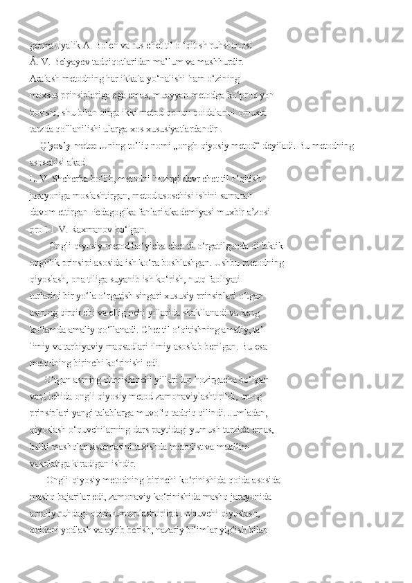 germaniyalik A. Bolen va rus chet til o ‘qitish ruhshunosi
Â. V. Belyayev tadqiqotlaridan ma’lum va mashhurdir.
Aralash metodning har ikkala yo‘nalishi ham o‘zining
maxsus prinsiplariga ega emas, muayyan metodga ko‘proq yon
bosishi, shu bilan birga ikki metod qonun-qoidalarini omuxta
tarzda qo'llanilishi ularga xos xususiyatlardandir .
     Qiyosiy metod. Uning to’liq nomi „ongh-qiyosiy metod“ deyiladi. Bu metodning 
asoschisi akad.
L. V. Shcherba bo‘lib, metodni hozirgi davr chet til o‘qitish
jarayoniga moslashtirgan, metod asoschisi ishini samarali
davom ettirgan Pedagogika fanlari akademiyasi muxbir a’zosi
prof. I. V. Raxmanov bo‘lgan.
Ongli-qiyosiy metod bo‘yicha chet til o‘rgatilganda didaktik
onglilik prinsipi asosida ish ko‘ra boshlashgan. Ushbu metodning
qiyoslash, ona tiliga suyanib ish ko‘rish, nutq faoliyati
turlarini bir yo‘la o‘rgatish singari xususiy prinsiplari o‘tgan
asming qirqinchi va elliginchi yillarida shakllanadi va keng
ko‘lamda amaliy qo‘llanadi. Chet til o‘qitishning amaliy, ta’-
limiy va tarbiyaviy maqsadlari ilmiy asoslab berilgan. Bu esa
metodning birinchi ko‘rinishi edi.
      O‘tgan asming oltmishinchi yillaridan hozirgacha bo‘lgan
vaqt ichida ongli-qiyosiy metod zamonaviylashtirildi, uning
prinsiplari yangi talablarga muvofiq tadqiq qilindi. Jumladan,
qiyoslash o‘quvchilarning dars paytidagi yumush tarzida emas,
balki mashqlar sistemasini tuzishda metodist va muallim
vakolatiga kiradigan ishdir.
       Ongli-qiyosiy metodning birinchi ko‘rinishida qoida asosida
mashq bajarilar edi, zamonaviy ko‘rinishida mashq jarayonida
amaliy ruhdagi qoida umumlashtiriladi. o'quvchi qiyoslash,
qoidani yodlash va aytib berish, nazariy bilimlar yig‘ish bilan 