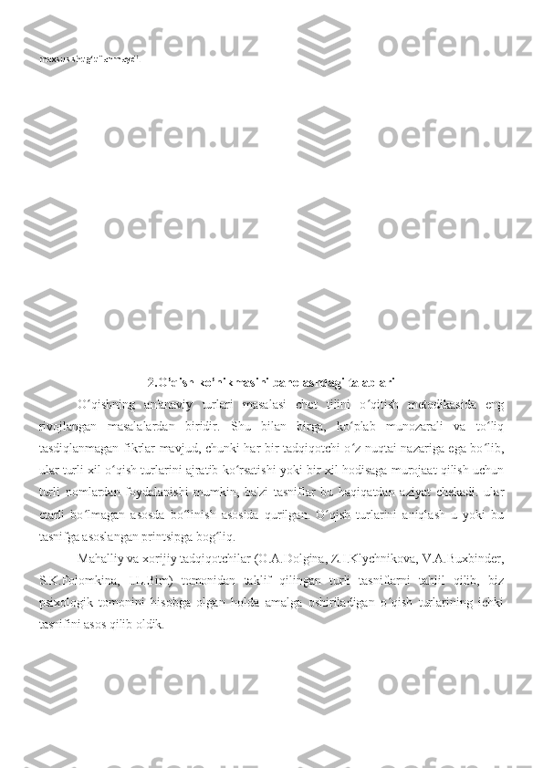 maxsus shug‘ullanmaydi.
2.O’qish ko’nikmasini baholashdagi talablari
O qishning   an'anaviy   turlari   masalasi   chet   tilini   o qitish   metodikasida   engʻ ʻ
rivojlangan   masalalardan   biridir.   Shu   bilan   birga,   ko plab   munozarali   va   to liq	
ʻ ʻ
tasdiqlanmagan fikrlar mavjud, chunki har bir tadqiqotchi o z nuqtai nazariga ega bo lib,
ʻ ʻ
ular turli xil o qish turlarini ajratib ko rsatishi yoki bir xil hodisaga murojaat qilish uchun	
ʻ ʻ
turli   nomlardan   foydalanishi   mumkin,   ba'zi   tasniflar   bu   haqiqatdan   aziyat   chekadi.   ular
etarli   bo lmagan   asosda   bo linish   asosida   qurilgan.   O qish   turlarini   aniqlash   u   yoki   bu	
ʻ ʻ ʻ
tasnifga asoslangan printsipga bog liq.	
ʻ
Mahalliy va xorijiy tadqiqotchilar (O.A.Dolgina, Z.I.Klychnikova, V.A.Buxbinder,
S.K.Folomkina,   I.L.Bim)   tomonidan   taklif   qilingan   turli   tasniflarni   tahlil   qilib,   biz
psixologik   tomonini   hisobga   olgan   holda   amalga   oshiriladigan   o qish   turlarining   ichki	
ʻ
tasnifini asos qilib oldik.  