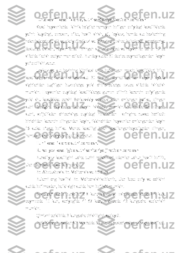     O‘ta xavfli kasalliklarda, sutni sanitariya jixatidan baholash
Kasal   hayvonlarda     klinik  belgilar   namayon  bo‘lgan  qo‘ydagi   kasalliklarda
ya’ni:   kuydirgi,   qorason,   o‘lat,   havfli   shish,   sil,   leykoz,   hamda   sut   bezlarining
nekrobakteriozi, sili va aktiyo‘lmikozi va ko‘pgina boshqa holatlarda, veterinariya
dasturiga  asosan,  hayvonlarda      olingan sut  oziq-ovqat   va hayvonlar   uchun oziqa
sifatida ilatish qatiyan man etiladi. Bunday sutlar 30 daqiqa qaynatilagandan  keyin
yo‘qotilishi zarur.
Leykoz   va   sut   bezining   klinikasi   aniq   bo‘lmagan   mastit   kasalliklari   bilan
kasallangan   sigirlardan   olingan   sut   30   daqiqa   qaynatilagandan   keyin,   leykoz
sigirlaridan   tug‘ilgan   buzoqlarga   yoki   cho‘chqalarga   ozuqa   sifatida   ishlatish
mumkin.   Hayvonlar   quyidagi   kasalliklarga   gumon   qilinib   karantin   qo‘yilganda
yoki   shu   kasallikka   qarshi   Senkovskiy   vasinasi   bilan   emlangan   bo‘lsa,   olingan
sutni   faqatgina   qaynitalgandan   keyin   ishlatish   mumkin.   Bu   mollardan   olingan
sutni,   xo‘jalikdan   chiqarishga   quyidagi   holatlardan     so‘ngina   ruxsat   beriladi:
birichidan   karantin   olingandan   keyin,   ikkinchidan   hayvonlar   emlangandan   keyin
15   sutka   o‘tgan   bo‘lsa.   Manqa   kasalligi   bilan   kasallanganbaytallardan   olingan,
hamtexnik utilizasiya yo‘qotilishi zarur.
Turli kasalliklarda sutni baholash.
Bursellyoz kasalligida sutni sanitariya   jihatidan baholash
Bursellyoz   kasalligini   uchta   turini   mikroblari   odamlar   uchun   havfli   bo‘lib,
ular odamlarda kasallik chaqiradi. 
Br. Abotusbovis.Br. Melitensis va Br. Suls.
Bularni   eng   havflisi   Br.   Melitensishisoblanib,   ular   faqat   qo‘y   va   echkini
sutida bo‘lmasdan, balki sigir sutida ham bo‘lishi mumkin.
Sovitilgan   sutda   bursellar   6-8   kun,   kislotaligi   oshayotgan   sutda   1-4   kun,
qaymoqda   10   kun,   sariyog‘da   41-67   kun,   pishloqda   42   kungacha   saqlanishi
mumkin. 
Qimizni tarkibida 3 kungacha tirishligini saqlaydi.
Tarkiblarga bursellar 60 o
 haroratda 30 daqiqa pasterizasiya qilinganda o‘ladi. 