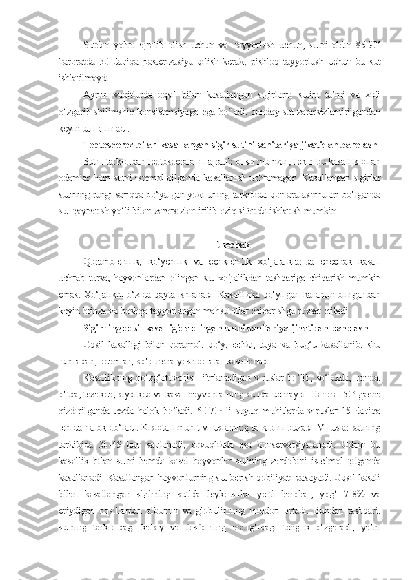 Sutdan   yohni   ajratib   olish   uchun   va     tayyorlash   uchun,   sutni   oldin   85-90 o
haroratda   30   daqiqa   pasterizasiya   qilish   kerak,   pishloq   tayyorlash   uchun   bu   sut
ishlatilmaydi.
Ayrim   vaqitlarda   oqsil   bilan   kasallangan   sigirlarni   sutini   ta’mi   va   xidi
o‘zgarib shilimshiq konsistensiyaga ega bo‘ladi, bunday sut zararsizlantirilgandan
keyin util qilinadi.
Leptosperoz bilan kasallangan sigir sutini sanitariya jixatidan baholash
Sutni tarkibidan leptosperalarni ajratib olish mumkin, lekin bu kasallik bilan
odamlar ham sutni istemol  qilganda kasallanish uchramagan. Kasallangan sigirlar
sutining rangi sariqqa bo‘yalgan yoki uning tarkibida qon aralashmalari bo‘lganda
sut qaynatish yo‘li bilan zararsizlantirilib oziq sifatida ishlatish mumkin.
Chechak
Qoramolchilik,   ko‘ychilik   va   echkichilik   xo‘jalaiklarida   chechak   kasali
uchrab   tursa,   hayvonlardan   olingan   sut   xo‘jalikdan   tashqariga   chiqarish   mumkin
emas. Xo‘jalikni o‘zida qayta ishlanadi. Kasallikka qo‘yilgan karantin olingandan
keyin brinza va boshqa tayyorlangan mahsulotlar chiqarishga ruxsat etiladi.   
Sigirning oqsil kasalligida olingan sutni sanitariya jihatidan baholash
Oqsil   kasalligi   bilan   qoramol,   qo‘y,   echki,   tuya   va   bug‘u   kasallanib,   shu
jumladan, odamlar, ko‘pincha yosh bolalar kasallanadi.
Kasallikning  qo‘zg‘atuvchisi  filtrlanadigan  viruslar  bo‘lib, so‘lakda,  qonda,
o‘tda, tezakda, siydikda va kasal hayvonlarning sutida uchraydi. Harorat 50 o
 gacha
qizdirilganda   tezda   halok   bo‘ladi.   60-70 o
  li   suyuq   muhitlarda   viruslar   15   daqiqa
ichida halok bo‘ladi. Kislotali muhit viruslarning tarkibini buzadi. Viruslar sutning
tarkibida   30-45   kun   saqlanadi,   sovuqlikda   esa   konservatsiyalanadi.   Odam   bu
kasallik   bilan   sutni   hamda   kasal   hayvonlar   sutining   zardobini   iste’mol   qilganda
kasallanadi. Kasallangan hayvonlarning sut berish qobiliyati pasayadi. Oqsil kasali
bilan   kasallangan   sigirning   sutida   leykotsitlar   yetti   barobar,   yog‘   7-8%   va
eriydigan   oqsillardan   albumin   va   globulinning   miqdori   ortadi.   Bundan   tashqari,
sutning   tarkibidagi   kalsiy   va   fosforning   oralig‘idagi   tenglik   o‘zgaradi,   ya’ni 