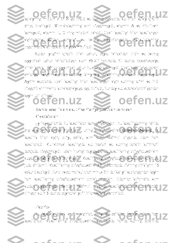 kalsiyning   miqdori   7-23   %   ga   ortadi   va   buning   oqibatida   sut   bilan   kalsiy   ajralib
chiqa   boshlaydi.   Xlor-shakarining   soni   o‘zgarmaydi,   vitamin   A   va   riboflovin
kamayadi,   vitamin   E,   C   ning   miqdori   oshadi.   Oqsil   kasalligi   bilan   kasallangan
sigirlarning   sutidan   sariyog‘   va   tvorog   tayyorlanganda   mahsulotlarning
organoleptik ko‘ratkichlari yaxshi bo‘ladi.
Sutdan   yog‘ini   ajratib   olish   uchun,   qayta   ishlashdan   oldin   va   tvorog
tayyorlash   uchun   ishlatiladigan   sutni   85-90 o  
haroratda   30   daqiqa   pasterizatsiya
qilish kerak. Pishloq tayyorlash uchun bu sut ishlatilmaydi. Oqsil kasalligiga qarshi
emlangan   sog‘in   sigirlar   sutining   kimyoviy   tarkibining   qismlari   o‘zgarmaydi.
Ayrim   vaqtlarda   oqsil   kasalligi   bilan   kasallangan   sigir   sutining   ta’mi   va   hidi
o‘zgarib shilimshiq konsistensiyaga ega bo‘ladi, bunday sut zararsizlantirilgandan
keyin util qilinadi.
Boshqa kasalliklarda sutni sanitariya jihatidan baholash
Rikketsiozlar
Uy   hayvonlarida   bu   kasalliklar   kam   o‘rganilgan.   Bu   kasalliklarning   ichida
eng   xavflisi   kuistimasi   hisoblanib,   uning   qo‘zg‘atuvchisi   Rickeitsia   burneti.   Bu
kasallik   bilan   sigir,   qo‘y,   echki,   xom   sutni   iste’mol   qilganda   odam   ham
kasallanadi.   Ku-isitmasi   kasalligida   sut   bezlari   va   sutning   tarkibi   ko‘rinarli
darajada   o‘zgarmaydi.   Lekin   hozirgi   paytgacha   bu   kasallikning   qo‘zg‘atuvchisini
sutga   tushish   yo‘li   aniqlanmagan.   Kasallikning   qo‘zg‘atuvchisi   yuqori   haroratga
juda chidamli. Kasallikning qo‘zg‘atuvchisi 72 o
  li haroratda o‘zining tirikligini 15
sekund saqlaydi. Oziq-ovqat mahsulotlari minus 20 o
 da ikki yil saqlangandan keyin
ham   kasallikning   qo‘zg‘atuvchisini   topish   mumkin.   Odamlar   ko‘pincha   xom
sutdan   tayyorlangan   tvorogni   iste’mol   qilganda   kasallanadi.   Kasal   mollardan
olingan sut 3-5 daqiqa qaynatish yo‘li bilan zararsizlantiriladi.
Listerioz  
Bu   kasallik   bilan   sog‘in   sigirlar,   qo‘y   va   echkilar   hamda   odam   ham
kasallanadi.   Kasallikning   qo‘zg‘atuvchisi   sut   bezida   hamda   sutning   tarkibida 