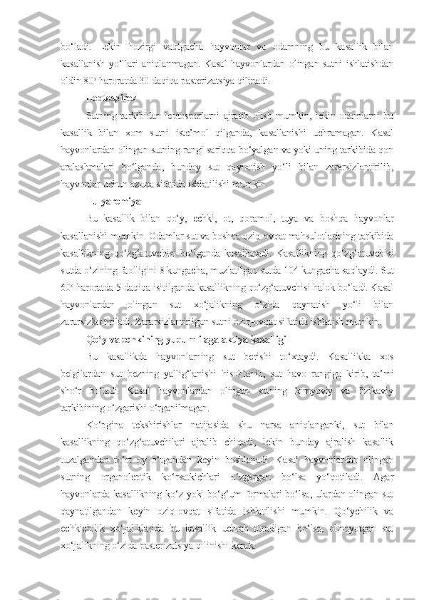 bo‘ladi.   Lekin   hozirgi   vaqtgacha   hayvonlar   va   odamning   bu   kasallik   bilan
kasallanish   yo‘llari   aniqlanmagan.   Kasal   hayvonlardan   olingan   sutni   ishlatishdan
oldin 80 o
 haroratda 30 daqiqa pasterizatsiya qilinadi.
Leptospiroz
Sutning   tarkibidan   leptosperlarni   ajratib   olish   mumkin,   lekin   odamlarni   bu
kasallik   bilan   xom   sutni   iste’mol   qilganda,   kasallanishi   uchramagan.   Kasal
hayvonlardan olingan sutning rangi sariqqa bo‘yalgan va yoki uning tarkibida qon
aralashmalari   bo‘lganda,   bunday   sut   qaynatish   yo‘li   bilan   zararsizlantirilib,
hayvonlar uchun ozuqa sifatida ishlatilishi mumkin.
Tulyaremiya 
Bu   kasallik   bilan   qo‘y,   echki,   ot,   qoramol,   tuya   va   boshqa   hayvonlar
kasallanishi mumkin. Odamlar sut va boshqa oziq-ovqat mahsulotlarining tarkibida
kasallikning   qo‘zg‘atuvchisi   bo‘lganda   kasallanadi.   Kasallikning   qo‘zg‘atuvchisi
sutda o‘zining faolligini 8 kungacha, muzlatilgan sutda 104 kungacha saqlaydi. Sut
60 o
 haroratda 5 daqiqa isitilganda kasallikning qo‘zg‘atuvchisi halok bo‘ladi. Kasal
hayvonlardan   olingan   sut   xo‘jalikning   o‘zida   qaynatish   yo‘li   bilan
zararsizlantiriladi. Zararsizlantirilgan sutni oziq-ovqat sifatida ishlatish mumkin.
Qo‘y va echkining yuqumli agalaktiya kasalligi
Bu   kasallikda   hayvonlarning   sut   berishi   to‘xtaydi.   Kasallikka   xos
belgilardan   sut   bezning   yallig‘lanishi   hisoblanib,   sut   havo   rangiga   kirib,   ta’mi
sho‘r   bo‘ladi.   Kasal   hayvonlardan   olingan   sutning   kimyoviy   va   fizikaviy
tarkibining o‘zgarishi o‘rganilmagan.
Ko‘pgina   tekshirishlar   natijasida   shu   narsa   aniqlanganki,   sut   bilan
kasallikning   qo‘zg‘atuvchilari   ajralib   chiqadi,   lekin   bunday   ajralish   kasallik
tuzalgandan   to‘rt   oy   o‘tgandan   keyin   boshlanadi.   Kasal   hayvonlardan   olingan
sutning   organoleptik   ko‘rsatkichlari   o‘zgargan   bo‘lsa   yo‘qotiladi.   Agar
hayvonlarda kasallikning ko‘z yoki bo‘g‘um formalari bo‘lsa, ulardan olingan sut
qaynatilgandan   keyin   oziq-ovqat   sifatida   ishlatilishi   mumkin.   Qo‘ychilik   va
echkichilik   xo‘jaliklarida   bu   kasallik   uchrab   turadigan   bo‘lsa,   olinayotgan   sut
xo‘jalikning o‘zida pasterizatsiya qilinishi kerak. 