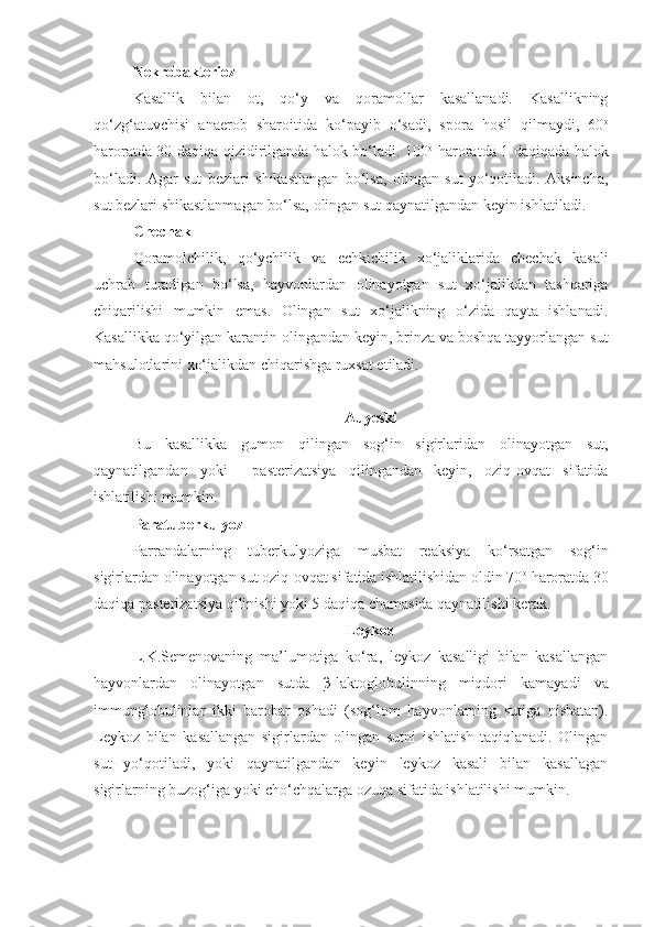 Nekrobakterioz 
Kasallik   bilan   ot,   qo‘y   va   qoramollar   kasallanadi.   Kasallikning
qo‘zg‘atuvchisi   anaerob   sharoitida   ko‘payib   o‘sadi,   spora   hosil   qilmaydi,   60 o
haroratda 30 daqiqa qizidirilganda halok bo‘ladi. 100 o
  haroratda 1 daqiqada halok
bo‘ladi.   Agar   sut   bezlari   shikastlangan   bo‘lsa,   olingan   sut   yo‘qotiladi.   Aksincha,
sut bezlari shikastlanmagan bo‘lsa, olingan sut qaynatilgandan keyin ishlatiladi.
Chechak
Qoramolchilik,   qo‘ychilik   va   echkichilik   xo‘jaliklarida   chechak   kasali
uchrab   turadigan   bo‘lsa,   hayvonlardan   olinayotgan   sut   xo‘jalikdan   tashqariga
chiqarilishi   mumkin   emas.   Olingan   sut   xo‘jalikning   o‘zida   qayta   ishlanadi.
Kasallikka qo‘yilgan karantin olingandan keyin, brinza va boshqa tayyorlangan sut
mahsulotlarini xo‘jalikdan chiqarishga ruxsat etiladi.
Auyeski
Bu   kasallikka   gumon   qilingan   sog‘in   sigirlaridan   olinayotgan   sut,
qaynatilgandan   yoki     pasterizatsiya   qilingandan   keyin,   oziq-ovqat   sifatida
ishlatilishi mumkin.
Paratuberkulyoz
Parrandalarning   tuberkulyoziga   musbat   reaksiya   ko‘rsatgan   sog‘in
sigirlardan olinayotgan sut oziq-ovqat sifatida ishlatilishidan oldin 70 o
 haroratda 30
daqiqa pasterizatsiya qilinishi yoki 5 daqiqa chamasida qaynatilishi kerak.
Leykoz
L.K.Semenovaning   ma’lumotiga   ko‘ra,   leykoz   kasalligi   bilan   kasallangan
hayvonlardan   olinayotgan   sutda   β -laktoglobulinning   miqdori   kamayadi   va
immunglobulinlar   ikki   barobar   oshadi   (sog‘lom   hayvonlarning   sutiga   nisbatan).
Leykoz   bilan   kasallangan   sigirlardan   olingan   sutni   ishlatish   taqiqlanadi.   Olingan
sut   yo‘qotiladi,   yoki   qaynatilgandan   keyin   leykoz   kasali   bilan   kasallagan
sigirlarning buzog‘iga yoki cho‘chqalarga ozuqa sifatida ishlatilishi mumkin. 