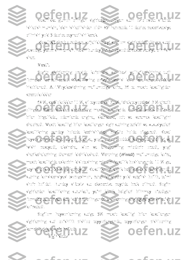 Kasallikka   gumon   qilingan   sigirlardan   olingan   sutni   oziq-ovqat   sifatida
ishlatish mumkin, lekin ishlatilishdan oldin 85 o
  haroratda 10 daqiqa pasterizatsiya
qilinishi yoki 5 daqiqa qaynatilishi kerak.
 Kasallik uchrab turadigan xo‘jaliklardagi sog‘lom sigirlaridan olingan sutni
zavodiga yuborish mumkin. Lekin bunday sut sut zavodida pasterizatsiya qilinishi
shart.
Mastit 
Sog‘in   sigirlarning   orasida   ko‘pincha   sut   bezi   yallig‘lanishining   turli
formalari   uchrab   turadi.   Kasallikning   qo‘zg‘atuvchisi   ko‘pincha   streptokokklar
hisoblanadi.   A.F.Voytkevichning   ma’lumotiga   ko‘ra,   36   ta   mastit   kasalligidan
streptokokklar 
68 %, stafilokokklar-10 %, sil tayoqchasi-30 %, ichak tayoqchasi-3 % ajratib
olingan.   Sterptokokklar   sigirlarning   mastit   kasalligida   qo‘zg‘atuvchisi   bo‘lishi
bilan   birgalikda,   odamlarda   angina,   skarlatina,   otit   va   saramas   kasalligini
chaqiradi. Mastit  kasalligi  bilan kasallangan  sigir  sutining tarkibi va xususiyatlari
kasallikning   qanday   holatda   kechishligiga   bog‘liq   holda   o‘zgaradi.   Kasal
hayvonlarning   sutida   kazein,   laktoza,   yog‘,   quruq   moddasi   kamayadi,   zichligi   va
ivishi   pasayadi,   aksincha,   xlor   va   albuminning   miqdorir   ortadi,   yog‘
sharikchalarining   diametri   kichiklashadi.   Ventning   ( Wendt )   ma’lumotiga   ko‘ra,
mastit   kasalligida   askorbin   kislotasining   miqdori   kasallik   boshlanganda   10   %   ga,
keyinchalik 30-50 % ga kamayadi. Kasallikning klinik belgilari aniq ko‘ringanda,
sutning   konsistensiyasi   tvorogsimon,   rangi   ko‘kimtir   yoki   sarg‘ish   bo‘lib,   ta’mi
sho‘r   bo‘ldai.   Bunday   sifatsiz   sut   ekspertiza   paytida   brak   qilinadi.   Sog‘in
sigirlardan   kasallikning   surunkali,   ya’ni   klinik   belgilari   bilinmay   o‘tadigan
formalarida   olingan   sut,   iste’mol   qilinganda   kishilarning   sog‘ligiga   yomon   ta’sir
ko‘rsatadi.
Sog‘lom   hayvonlarning   sutiga   5%   mastit   kasalligi   bilan   kasallangan
sigirlarning   suti   qo‘shilib   pishloq   tayyorlanganda,   tayyorlangan   pishloqning
kamchiligi juda ko‘p bo‘ladi.
Sigir ketozi 