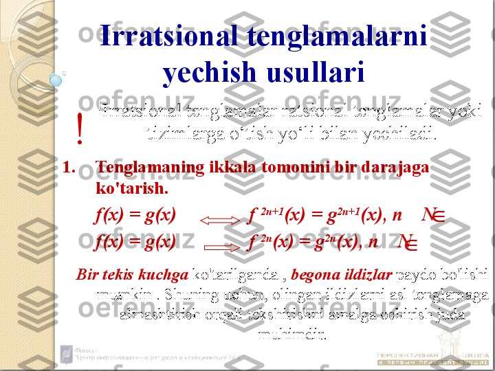 Irratsional tenglamalarni 
yechish usullari
Irratsional tenglamalar ratsional tenglamalar yoki 
tizimlarga o‘tish yo‘li bilan yechiladi.
1. Tenglamaning ikkala tomonini bir darajaga 
ko'tarish.
f(x) = g(x)  f  2n+1
(x) = g 2n+1
(x), n    N
f(x) = g(x)  f  2n
(x) = g 2n
(x), n    N
    Bir tekis kuchga  ko'tarilganda ,  begona ildizlar  paydo bo'lishi 
mumkin . Shuning uchun, olingan ildizlarni asl tenglamaga 
almashtirish orqali tekshirishni amalga oshirish juda 
muhimdir.!	
	
	
 