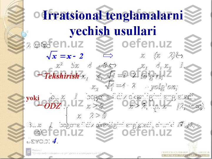 Irratsional tenglamalarni 
yechish usullari
2-misol
х = (х – 2) 2
.
х 2
 – 5х + 4  = 0 х
1  = 4, х
2  = 1.
–
Tekshirish  х
1  = 4,                -  to'g'ri ;  
        х
2  = 1,                -  yolg'on ;
  bu   х = 1  –  begona ildiz ekanligini anglatadi.
–
ODZ  : х  ≥ 0 х ≥ 2 , т.е.  х      [2; + ∞).
х – 2 ≥ 0
Bu  х = 1  –  begona ildiz ekanligini anglatadi, chunki  1      [2; + 
∞).
Javob :  4 . 2	x	x			
2	4	4			
2	1	1		yoki	
	
	
2	x	x			
2	4	4		 211 	
	
 