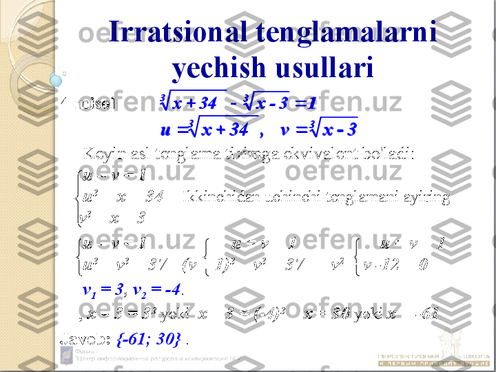 Irratsional tenglamalarni 
yechish usullari
4-misol
 
  Keyin asl tenglama tizimga ekvivalent bo'ladi:
  u – v = 1
  u 3
 = x + 34  Ikkinchidan uchinchi tenglamani ayiring   
v 3
 = x – 3
  u – v = 1   u = v  +  1          u = v  +  1
  u 3
 – v 3
 =  37   (v + 1) 3
 – v 3
 = 37  v 2
 + v -12 = 0
  v
1  = 3 ,  v
2  = -4 .
,  х – 3 = 3 3
  yoki    х – 3 = (-4) 3        
х = 30   yoki   х = -61.
Javob :   {-61; 30}  .1	3	-	x	34	x	
3	3	
			
3	3	
3	-	x	v	,	34	x	u				
1	3	-	x	34	x	
3	3	
			
3	3	
3	-	x	v	,	34	x	u			 