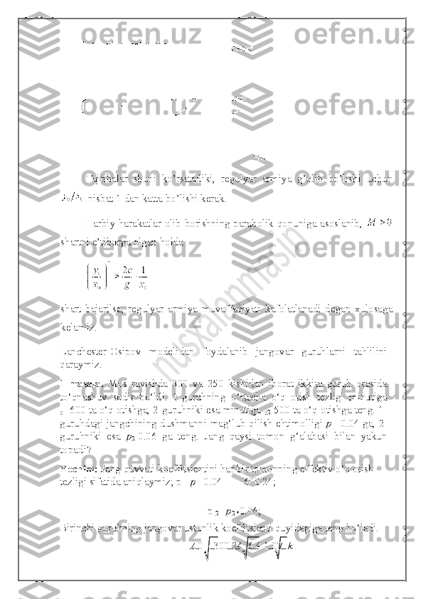 Tajribalar   shuni   ko’rsatadiki,   regulyar   armiya   g’olib   bo’lishi   uchun
 nisbat 1 dan katta bo’lishi kerak.
Harbiy harakatlar olib borishning parabolik qonuniga asoslanib,  
shartni e’tiborga olgan holda 
shart   bajarilsa,   regulyar   armiya   muvaffaqiyati   kafolatlanadi   degan   xulosaga
kelamiz. 
Lanchester-Osipov   modelidan   foydalanib   jangovar   guruhlarni   tahlilini
qaraymiz.  
1-masala.   Mos   ravishda   300   va   250   kishidan   iborat   ikkita   guruh   orasida
to‘qnashuv   sodir   bo‘ldi.   1-guruhning   o‘rtacha   o‘q   otish   tezligi   minutiga
p 1= 600 ta o‘q otishga, 2-guruhniki esa minutiga 
p 2= 500 ta o‘q otishga teng. 1-
guruhdagi jangchining dushmanni mag‘lub qilish ehtimolligi   p
1 = 0.04 ga, 2-
guruhniki   esa   p
2= 0.06   ga   teng.   Jang   qaysi   tomon   g‘alabasi   bilan   yakun
topadi? 
Yechim:  Jang quvvati koeffitsientini har bir tomonning effektiv o‘q otish 
tezligi sifatida aniqlaymiz;  p
1    p
1 = 0.04        600   24;
 
p 
2 =   p
2 * 0.06;
Birinchi guruhning jangovar ustunlik koeffitsienti quyidagiga teng bo‘ladi. 
A 0        300 24    6 4  1.07.  k    