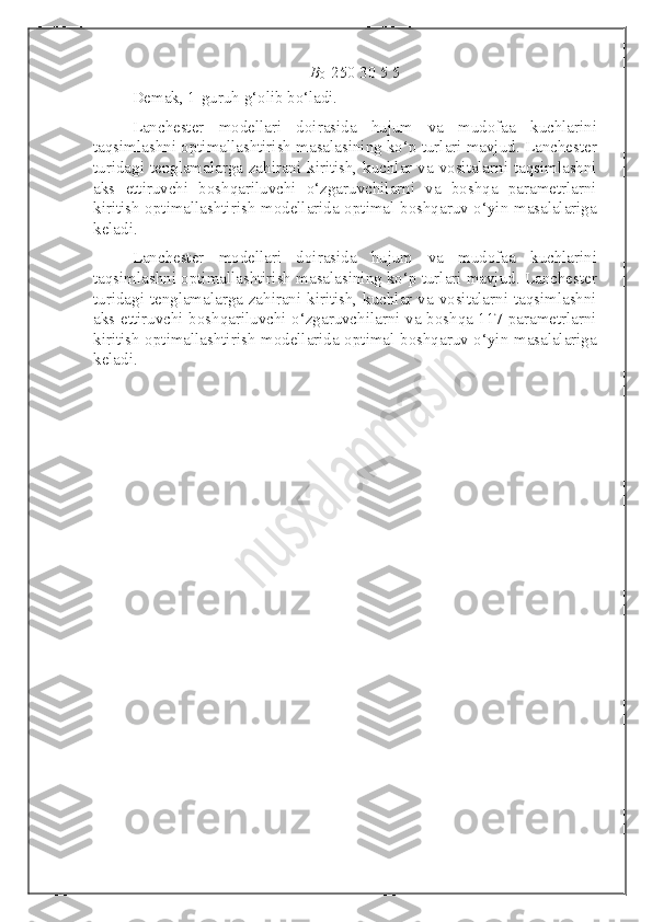 B
0    250 30 5 5
Demak, 1-guruh g‘olib bo‘ladi. 
Lanchester   modellari   doirasida   hujum   va   mudofaa   kuchlarini
taqsimlashni optimallashtirish masalasining ko‘p turlari mavjud. Lanchester
turidagi tenglamalarga zahirani kiritish, kuchlar va vositalarni taqsimlashni
aks   ettiruvchi   boshqariluvchi   o‘zgaruvchilarni   va   boshqa   parametrlarni
kiritish optimallashtirish modellarida optimal boshqaruv o‘yin masalalariga
keladi.
Lanchester   modellari   doirasida   hujum   va   mudofaa   kuchlarini
taqsimlashni optimallashtirish masalasining ko‘p turlari mavjud. Lanchester
turidagi tenglamalarga zahirani kiritish, kuchlar va vositalarni taqsimlashni
aks ettiruvchi boshqariluvchi o‘zgaruvchilarni va boshqa 117 parametrlarni
kiritish optimallashtirish modellarida optimal boshqaruv o‘yin masalalariga
keladi.  