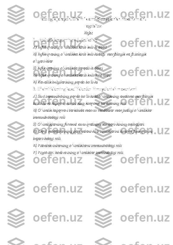 Patologik jarayon. O‘simliklarni himoyalanish mexanizmlari.
Fagotsitoz
Reja:
1. Patologik jarayonning vujudga kelishi
A) Infeksiyaning o‘simlikka kirib kelish davri
B) Infeksiyaning o‘simlikka kirib kelishidagi  morfologik va fiziologik 
o‘zgarishlar
S) Infeksiyaning o‘simlikda tarqalish davri
D) Infeksiyaning o‘simlikka kirib kelish yo‘llari.
E) Kasallik belgilarining paydo bo‘lishi  
2. O‘simliklarning kasalliklardan himoyalanish mexanizmi
A) Sust immunitetning paydo bo‘lishida o‘simlikning anatomo morfologik 
tuzilishi va hujayra shirasi ning kimyoviy tarkibining roli.
B) O‘simlik hujayrasi tarkibida maxsus moddalar mav judligi o‘simliklar 
immunitetadagi roli
S) O‘simliklarning ferment xususiyatining kuchayishining oqibatlari.
D) Oqsil moddalarining parchalanishi o‘simliklarini himoya funksiyasini 
bajarishdagi roli.
E) Fitoalaksinlarning o‘simliklarni immunitetdagi roli
F) Figotsitoz hodisasining o‘simliklar immunitetigi roli.   