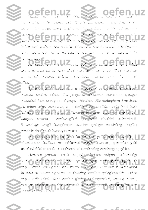 Patogen   va   ho‘jayin   o‘simliklar   uchrashganda   kasallanish   jarayoni
hamisha   ham   ro‘y   beravermaydi.   C h unki   ,bu   jarayonning   amalga   oshishi
uchun     bir   biriga   uzviy   bog‘langan   temperatura,   namlik,   patogenning
agressivligi   muhim   rol   o‘ynaydi.   Demak,   kasallanish   uchun   uchta
komponent:   parazit,   xo‘jayin   o‘simlik   va   tashqi   muxit   asosiy   rol   o‘ynaydi.
Infeksiyaning   o‘simlikka   kirib   kelishiga   zarur   sharoit   dastlab   infeksiyaning
kirishigacha,   kirib   kelgan   va   kasallik   belgilarini   hosil   qilgan   davrlarni   o‘z
ichiga oladi.
Zamburug‘   o‘simlik   to‘qimasiga   kirib   kelgunga   qadar     uning   a’zolari
ustiga kelib tushgandan keyin o‘sish naychasini hosil qiladi. O‘sish naychasi
bir   va   ko‘p   xujayrali   gifalarni   yoki   takomillashgan   rizomorflarni   hosil
qiladi.
Sporaning   unishi   uchun   zarur   energiya   (yog‘   va   uglevodlar)   toza   suvli
muxitda   amalga   oshadi.   Bu   jarayonda   chidamsiz   navlarning   ajratgan
moddalari   ham   asosiy   rol   o‘ynaydi.   Masalan:   Plasmodiophora   brassicae,
Fusarium   solani   zamburug‘lari   o‘simlik   ildizi   atrofida   rivojlanishni   hush
ko‘radi.   Karam   changchilari   Alternaria   brassicae   qulupnay   changchilari
Botrytis   cinerea     zamburug‘lari   sporalarini   o‘sishini   tezlashtiradi.
SHumg‘uya   urug‘i   kungaboqar   ildizidan   ajralgan   moddalarga   bog‘liq
ravishda rivojlanish hususiyatiga ega.
Patogenning   o‘simlikka   kirib   kelishi   3   ta   yo‘lda   amalga   oshadi:   1-
o‘simlikning   kutikula   va   epidermisi   orqali;   2-ustitsa,   gidatodlar   yoki
chechevichkalar orqali; 3-qoplavchi to‘qimalarning zararlangan joyidan.
Puccinia   graminis   oraliq   ho‘jayin   Berberis   vulgaris   to‘qimasiga
kutikula orqali  kirib keladi.  Qora kuya  kasalligi   gulning tugunchasiga   po‘sti
orqali   kiradi.   Lavlagining   serkosporoz   kasalligi   qo‘zg‘atuvchisi   Cercospora
beticola   va   uzumning   sohta   un   shudring   kasalligi   qo‘zg‘atuvchisi   ustitsa
orqali   kirib   keladi.   Zang   zamburug‘ining   esidiosporalari,   uredosporalari   ,
patogen   bakteriyalar   ochiq   xaltachali   va   peronosporali   zamburug‘lar   xam
ustitsalar orqali kiradi.  