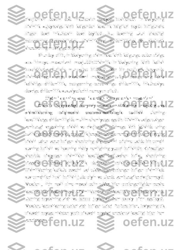 rivojlanishi   davom   etsa   inkubatsion   jarayon   boshlanadi.   Infeksiyaning
o‘simlik   xujayrasiga   kirib   kelgandan   kasallik   belgilari   paydo   bo‘lguncha
o‘tgan   davri   inkubatsin   davr   deyiladi.   Bu   davrning   uzun   qisqaligi
patogenning   agressivligiga,   o‘simlikning   chidamliligiga   va   ekologik
sharaoitning mosligiga bog‘liq
Shunday   qilib,   infeksiyaning   o‘simlikka   kirib   kelgunga   qadar   o‘ziga
xos   himoya   mexanizmi   mavjuddir.O‘simlik   infeksiyaning   kirib   kelish
bosqichlariga   turlicha   munosabat   bildiradi.   Xar   bir   patologik   jarayonda
o‘simlikning   ximoya   mexanizmi   mavjudligi   tufayli   patogenning   kirib
kelishiga   chidamlilik,   patogenning   tarqalishiga   chidamlilik,   inkubatsiya
davriga chidamlilik xususiyatlarini namayon qiladi.
O‘simliklarning kasalliklardan himoyalanish mexanizmiO‘simlik   hujayrasidagi   kimyoviy   maxsus   moddalarning   mavjudligi   va	
o‘	simliklarning   to‘qimasini   anatomo-morfologik   tuzilishi  
ularning
kasalliklarga   chidamliligida   muhim   ahamiyatga   egadir.   O‘simlik ustiga tushgan
zamburug‘   sporasining   o‘sishi   va   rivojlanishi,   to‘qimaga   kirib   kelishida   uning
tuzilishiga bog‘liq ravishda patogenlik   jarayoni turlicha namoyon bo‘ladi. Sporaning
o‘sishi   uchun   zarur   bo‘lgan   sharoitning   eng   muhimi   to‘qima   ustida   bir   tomchi
suvning   bo‘lishi   va   havoning   nisbiy   namligining   yuqori   bo‘lishidir.   Ko‘rsatilgan
sharoitda   o‘ sayotgan   o‘simliklar   kasallikga   beriluvchan   bo‘lsa,   sharoitning
o‘zgarishi   ularning   chidamlilik   darajasini   ortishiga   sabab   bo‘ladi.
O‘simliklarning   kutikula   qavatini   usti   tuklar   bilan   qoplangan   bo‘lgan   o‘simlikda
suv   tomchilari   hosil   bo‘lishi   juda   qiyin   va   ularda   zamburug‘lar   rivojlanmaydi.
Masalan   ,   Pitin   navli   olma   mevasi   qalin   tuklar   bilan   qoplanganligidan   parsha
kasalligi bilan kasallanmaydi.  O‘simliklarning turli kasalliklar bilan zararlanishida
ularning   poyasining   zich   va   tarqoq   joylanishi   ham   asosiy   o‘rin   egallaydi.
Masalan,   kartoshkaning   tuplari   zich   bo‘lgan   turlari   fitoftora   bilan,   loviyaning   tik
o‘suvchi   poyaga   nisbatan   yotib   o‘suvchi   poyalari   antraknoz   kasalligi   bilan   ham
zararlangan. 