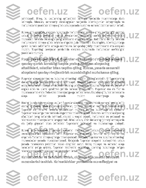 ta'minlaydi.   Biroq,   bu   usullarning   qo'llanilishi   ham   o'z   navbatida   muammolarga   duch
kelmoqda.   Masalan,   zamonaviy   texnologiyalar   natijasida   kiberhujumlar   ko'paymoqda   va
ma'lumotlarni yaxshilab himoya qilish uchun yanada kuchli va samarali tizimlar zarur bo'ladi.
Xulosa  qilib   aytganda,  elektron hukumatda  ma'lumotlarni  himoya   qilish   havfsizligini   oshirish
uchun   bir   nechta   tavsiyalar   mavjud.   Avvalambor,   tashkilotlar   xavfsizlikni   oshirish   uchun
muntazam   ravishda   texnologik   yangilanishlarni   o'tkazishi   kerak.   Xodimlarni   doimiy   ravishda
ma'lumotlarni   himoya   qilish   bo'yicha   o'rgatish   juda   muhimdir.   Shuningdek,   kiberhujumlarga
qarshi   kurash   tadbirlarini   amalga   oshirish   va   har   qanday   jiddiy   muammolarni   erta   aniqlash
muhim.   Yuqoridagi   tavsiyalar   yordamida   elektron   hukumatda   ma'lumotlar   xavfsizligini
yaxshilash mumkin.
Fuqarolar aloqasi: Kirish, fuqarolar va hukumat o'rtasidagi aloqani 
qanday qurish kerakligi haqida yozing. Elektron aloqaning 
afzalliklari, misollar bilan taqdim qiling. Xulosa, yanada samarali 
aloqalarni qanday rivojlantirish mumkinligini muhokama qiling.
Fuqarolar   aloqasi   jamiyat   va   hukumat   o'rtasidagi   muhim   bir   bog'lanishdir.   U   fuqarolarning
davlat   ishlariga   faol   ishtirok   etishini   ta'minlaydi.   Maqsad   fuqarolar   bilan   hukumat   o'rtasida
ochiq va samarali muloqot o'rnatishdir. Buning uchun avvalo, hukumat fuqarolar ehtiyojlarini
anglab   olish   va   ularni   qondirish   yo'lida   harakat   qilishi   lozim.   Fuqarolar   esa   o'z   fikr   va
mulohazalarini erkin ifoda etish imkoniyatiga ega bo'lishi kerak. Shunday qilib, ikki tomonlama
aloqa   bo'lishi   yanada   muhim   ahamiyatga   ega.
Hozirgi kunda elektron aloqa usullari fuqarolar aloqasini rivojlantirishda samarali vosita bo'lib
xizmat   qilmoqda.   Masalan,   onlayn   so'rovlar,   ijtimoiy   tarmoqlar   va   mobil   ilovalar   orqali
fuqarolar   o'z   fikrlarini   bevosita   yetkazishlari   mumkin.   Bu   esa   hukumatga   o'z   siyosatini
fuqarolar istaklariga mos ravishda o'zgartirish imkonini beradi. Elektron kommunikatsiyaning
afzalliklari   keng   ko'lamda   ko'rinadi,   chunki   u   vaqtni   tejaydi,   ma'lumotni   tez   yetkazadi   va
ishtirok etish imkoniyatlarini kengaytiradi. Misol uchun, biror davlatning ijtimoiy tarmoqlarda
o'z   ijodiy   g'oyalari   bilan   bo'lishishi   fuqarolarni   jalb   etadi   va   muhokamaga   undaydi.
Xulosa   qilib   aytganda,   fuqarolar   aloqasini   rivojlantirish   uchun   hukumat   zamonaviy
texnologiyalardan   foydalanishi   lozim.   Fuqarolar   online   so'rovlar,   forumlar   va   ijtimoiy   tarmoq
orqali o'z fikrlarini himoya qilishga imkon yaratadi. Natijada, fuqarolar va hukumat o'rtasidagi
munosabatlar   yanada   mustahkamlanadi.   Kelajakda   fuqarolar   aloqasini   kuchaytirish   uchun
yanada   innovatsion   yechimlar   ishlab   chiqilishi   zarur.   Ochiq   muloqot   va   samarali   aloqa
kanallarini   yo'lga   qo'yish,   fuqarolar   ishtirokini   oshirishga,   ularning   hukumatga   bo'lgan
ishonchini yanada mustahkamlashga yordam beradi.
Ko'rsatkichlar va baholash: Kirish, elektron hukumatni baholash 
mezonlarini tanitish. Ko'rsatkichlar yordamida muvaffaqiyat va  