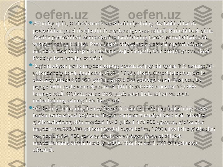 
SHunday qilib, O‘zbekistonda sovet hokimiyatining dastlabki yillarida 
paxtachilikni jadal rivojlantirish poydevoriga asos solindi. Birinchi besh yillik 
davrida paxtachilikni kompleks rivojlantirishning barcha yo‘nalishlarida ilk 
yutuqlar qo‘lga kiritildi. Paxta ishlab chikarishning o‘sishi sug‘oriladigan 
maydonlardagi boshqa ekin turlarini siqib chiqarib, ular o‘rniga g‘o‘za ekish 
hisobiga ham amalga oshirildi.

Sug‘oriladigan paxta maydonlarining keskin ko‘payishi aynan XX asrning 30-
yillarida ro‘y berdi. Jumladan, 1929 - 1932 yillarda O‘zbekistondagi paxta 
ekin maydonlari 530 000 gektardan 928 000 gektarga oshdi. Natijada, bu 
paytga kelib paxta xomashyosini etishtirish 520 000 tonnadan 753 000 
tonnaga ortdi. O‘zbekistonda  1932 yilda sotsialistik sektor va paxta 
mahsulotining salmog‘i  86  foizga etdi.

G‘alla maydonlarining kamayib borishi hamda paxta maydonlarining oshib 
borish tendensiyasi keyinchalik ham barqaror xususiyat kasb etdi. Masalan, 
g‘alla turlarining ekin maydoni 1940 yilda 1 479 900 gektarni, g‘o‘za ekin 
maydoni esa 923 500 gektarni tashkil etgan bo‘lsa, 1960 yilga kelib g‘alla ekin 
maydonlari 894 800 gektargacha kamaytirilgan, paxta etishtirish 
maydonlarining ortishi hisobiga ushbu ekin turi esa 1 386 600 gektarga 
etkazildi.       