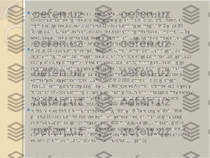 
Markaz «hujumga o‘tish va siquvga olish» usullari bilan harakat qilib, 
O‘zbekistondan oxirgi paxta tolalarigacha yig‘ishtirib olib ketilardi. Sovetlar 
mamlakatiga paxta etkazib berishda O‘zbekistonning salmog‘i 1940 yilda 63 
foizga etdi. Bundan tashqari, o‘zbek paxtakorlarining mashaqqatli mehnati tufayli 
sovet davlati paxta sohasidagi avvalgi qaramlikni tugatibgina qolmasdan, shu 
bilan birga, paxta etishtirish bo‘yicha jahonda ikkinchi o‘ringa chiqib oldi.

Albatta, O‘zbekiston rahbariyati Sovet hukumati tomonidan tushirilgan, lekin 
bajarishning imkoni bo‘lmagan paxta etishtirish rejalariga doim rozi bo‘lgan, deb 
qat’iy ta’kidlay olmaymiz.  Masalan, sovet totalitar rejimining  qattiqqo‘lligiga 
qaramay,  respublikaning siyosiy ra h bariyati reja  topshiriqlarini  kamaytirishni 
so‘ragan. Jumladan, 1935 yilda Markaz tomonidan O‘zbekiston uchun paxta 
xomashyosi tayyorlash rejasi tushirilib, u 910 000 tonna qilib belgilangan. 
Respublikaning o‘sha paytdagi Fayzulla Xo‘jaev va Akmal Ikromov kabi siyosiy 
rahbarlari O‘zbekistonning iqtisodiy va insoniy resurslarini hisobga olmay asossiz 
ravishda belgilangan rejaga nisbatan o‘zlarining nuqtai nazarlarini oshkora 
aytishga jazm etganlar. Natijada, reja 15000 tonnaga kamaytirilgan.

KPSS MK va SSSR Ministrlar Sovetining 1954 yil 9 fevraldagi «1954-1958 
yillarda O‘zbekiston SSRda paxtachilikni yanada rivojlantirish to‘g‘risida»gi 
qarorida sug‘oriladigan er maydonlarini 600 ming gektarga, jumladan, g‘o‘za 
ekiladigan maydonlarni 300 ming gektarga kengaytirish; irrigatsiya-meliorativ 
qurilish ishlarini yaxshilash, 1954 yildan boshlab har yili 150 ming gektar qo‘riq 
va bo‘z erlarni ekin uchun o‘zlashtirish nazarda tutilgan edi.       