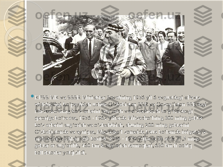 
KPSS MK va SSSR Ministrlar Sovetining 1956 yil 6 avgustdagi «Paxta 
etishtirishni ko‘paytirish uchun O‘zbekiston SSR va Qozog‘iston SSRdagi 
Mirzacho‘lning bo‘z erlarini sug‘orish va o‘zlashtirish to‘g‘risida»gi 
qaroriga ko‘ra esa, 1956 - 1962 yillarda Mirzacho‘lning 300 ming gektar 
bo‘z erlarini sug‘orish va o‘zlashtirish, shuning 200 ming gektarini 
O‘zbekistonda va ayniqsa, Mirzacho‘l zonasida katta ko‘lamda irrigatsiya-
melioratsiya ishlari olib borildi. 1956 - 1959 yillarda bu erda 35,5 ming 
gektar er sug‘orilib, 460 km.li sug‘orish tarmoqlari, 630 km.li ochiq 
kollektorlar yotqizildi.       