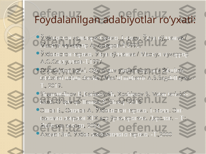 Foydalanilgan adabiyotlar ro’yxati:

Ўзбекистон халқлари тарихи..1-қисм. Ўқув қўлланма / 
Масъул муҳаррир А. Асқаров-Т.1992.

Ўзбекистон тарихи. Ўқув қўлланма / Масъул муҳаррир 
А.С.Сағдуллаев-Т.1997

O‘zbekiston tarixi. Oliy o‘quv yurtlarining tarix fakulteti 
talabalari uchun darslik / Mas’ul muharrir A.S.Sagdullayev. – 
T., 2019.

Shamsutdinov R,Karimov Sh, Xoshimov S. Vatan tarixi 1-
kitob. O’quv qo’llanma-T.”Sharq”-2016

Эшов Б .,  Одилов А .  Ўзбекистон тарихи . 1- жилд .  Энг 
қадимги даврдан  XIX  аср ўрталаригача .  Дарслик. – Т.: 
Янги аср авлоди, 2014.

Азамат Зиё. Ўзбек давлатчилиги тарихи. -Т.,2000         