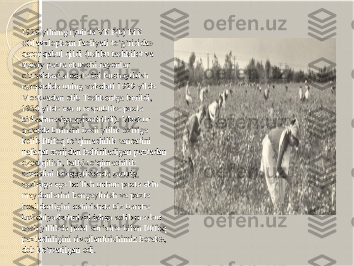 1929 yilning iyulida VKP(b) MK 
«Glavxlopkom faoliyati to‘g‘risida» 
qaror qabul qildi (ushbu tashkilot va 
asosiy paxta ekuvchi rayonlar 
o‘rtasidagi aloqalarini kuchaytirish 
maqsadida uning vakolati 1929 yilda 
Moskvadan olib Toshkentga berildi, 
1930 yilda esa u respublika paxta 
birlashmasiga aylantirildi). Mazkur 
qarorda birinchi besh yillik oxiriga 
kelib Ittifoq to‘qimachilik sanoatini 
nafaqat xorijdan keltiriladigan paxtadan 
ozod qilish, balki to‘qimachilik 
sanoatini kengaytirishda zaruriy 
zaxiraga ega bo‘lish uchun paxta ekin 
maydonlarini kengaytirish va paxta 
hosildorligini oshirishda biz barcha 
imkoniyatlarimizni ishga solib mazkur 
besh yillikda jadal sur’atlar bilan Ittifoq 
paxtachiligini rivojlantirishimiz kerak», 
deb ko‘rsatilgan edi.       