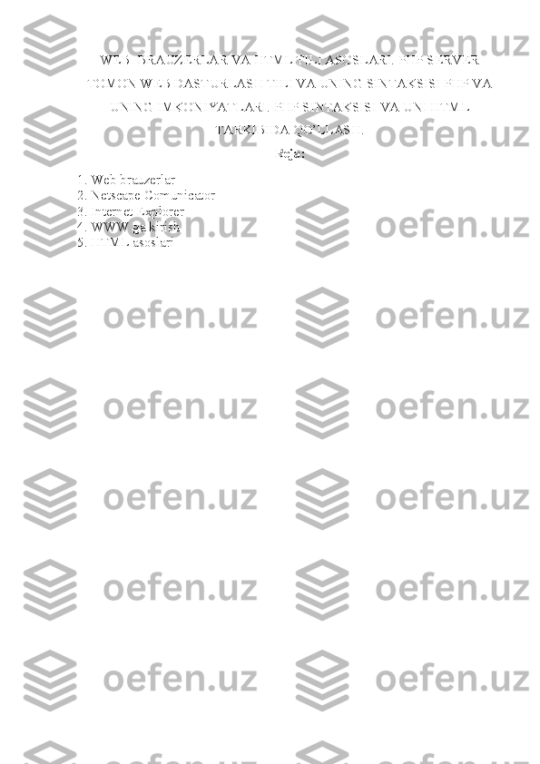 WEB   BRAUZERLAR VA  HTML TILI ASOSLARI. PHP SERVER
TOMON WEB DASTURLASH TILI VA UNING SINTAKSISI PHP VA
UNING IMKONIYATLARI. PHP SINTAKSISI VA UNI HTML
TARKIBIDA QO’LLASH .
Reja:
1. Web brauzerlar 
2. Netscape Comunicator 
3. Internet Explorer
4. WWW ga kirish
5. HTML asoslari 