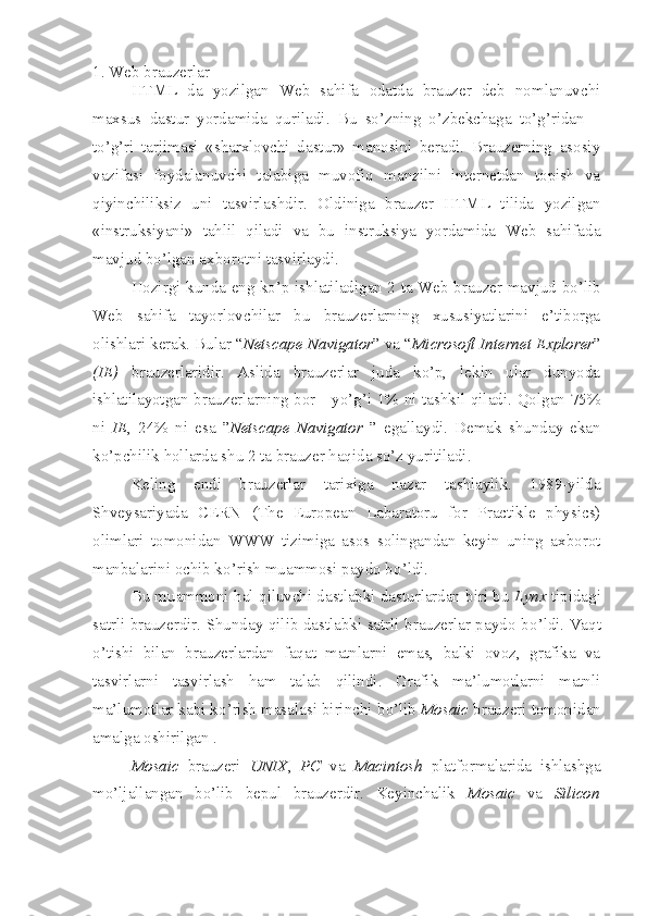 1. Web brauzerlar
HTML   da   yozilgan   Web   sahifa   odatda   brauzer   deb   nomlanuvchi
maxsus   dastur   yordamida   quriladi.   Bu   so’zning   o’zbekchaga   to’g’ridan   –
to’g’ri   tarjimasi   «sharxlovchi   dastur»   manosini   beradi.   Brauzerning   asosiy
vazifasi   foydalanuvchi   talabiga   muvofiq   manzilni   internetdan   topish   va
qiyinchiliksiz   uni   tasvirlashdir.   Oldiniga   brauzer   HTML   tilida   yozilgan
«instruksiyani»   tahlil   qiladi   va   bu   instruksiya   yordamida   Web   sahifada
mavjud bo’lgan axborotni tasvirlaydi.
Hozirgi kunda eng ko’p ishlatiladigan 2 ta Web brauzer mavjud bo’lib
Web   sahifa   tayorlovchilar   bu   brauzerlarning   xususiyatlarini   e’tiborga
olishlari kerak. Bular “ Netscape Navigator ” va “ Microsoft Internet Explorer ”
(IE)   brauzerlaridir.   Aslida   brauzerlar   juda   ko’p,   lekin   ular   dunyoda
ishlatilayotgan brauzerlarning bor - yo’g’i 1% ni tashkil qiladi. Qolgan 75%
ni   IE ,   24%   ni   esa   ” Netscape   Navigator   ”   egallaydi.   Demak   shunday   ekan
ko’pchilik hollarda shu 2 ta brauzer haqida so’z yuritiladi. 
Keling   endi   brauzerlar   tarixiga   nazar   tashlaylik.   1989-yilda
Shveysariyada   CERN   (The   European   Labaratoru   for   Practikle   physics)
olimlari   tomonidan   WWW   tizimiga   asos   solingandan   keyin   uning   axborot
manbalarini ochib k o’ rish muammosi paydo b o’ ldi.
Bu muammoni  h al  q iluvchi dastlabki dasturlardan biri bu  Lynx  tipidagi
satrli brauzerdir. Shunday qilib dastlabki satrli brauzerlar paydo b o’ ldi. Vaqt
o’ tishi   bilan   brauzerlardan   faqat   matnlarni   emas,   balki   ovoz,   grafika   va
tasvirlarni   tasvirlash   ham   talab   qilindi.   Grafik   ma’lumotlarni   matnli
ma’lumotlar kabi k o’ rish masalasi birinchi b o’ lib  Mosaic  brauzeri tomonidan
amalga oshirilgan .
Mosaic   brauzeri   UNIX ,   PC   va   Macintosh   platformalarida   ishlashga
mo’ljallangan   bo’lib   bepul   brauzerdir.   Keyinchalik   Mosaic   va   Silicon 