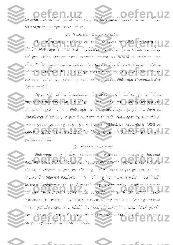 Graphics   asoschilari  birlashib  hozirgi  kunda  yetakchi  brauzerlardan  bo’lgan
Netscape  brauzeriga asos soldilar .
.2.  Netscape  Communicator
Bu   brauzer   eng   mashxur   va   ko’p   ishlatiladigan   Web   brauzerlardan
biridir.   Netscape   kompaniyasi   foydalanuvchi   uchun   juda   sodda   va   qulay
bo’lgan   ushbu   dasturni   bepul   tarqatib   Internet   va   WWW   olamida   inqilob
qildi.   Yillar   davomida   bu   dastur   Internet   muhitida   aloqa   vositalarini   o’zida
to’liq   mujassam   qildi.   Bu   dasturga   elektron   pochta   va   yangiliklarni   o’qish
vositalari   qo’shildi.   Bularning   hammasi   birgalikda   Netscape   Communisator
deb nom oldi.
Agar   siz   ushbu   brauzerdan   foydalanmoqchi   bo’lsangiz   u   holda
http:/home.netscape.com   sahifaga   kirib   dasturni   kompyuteringgizga
o’rnatishinggiz   mumkin.   Netscape   ochiq   arxitekturaga   ega,   ya’ni   u   Java   va
JavaScript   tillarida   yozilgan   dasturlarni   tushinadi.   Netscape ning   yuqoridagi
imkoniyatlari va uning ixtiyoriy platformalar ( Windows, Macintosh, OS/2   va
UNIX   ning   barcha   versiyalari)   bilan   birga   ishlay   olishi   uning   mashhurligini
yanada oshiradi.
.3. Internet  Explorer
Netscape   ning   jiddiy   raqobatchisi   Microsoft   firmasining   Internet
Explorer  brauzeri hisoblanadi. Bu brauzer  Netscap ning yangi imkoniyatlarini
o’zida   mujassam   qilgan   va   o’zining   ilg’or   texnologiyasiga   ega   bo’lgan
brauzerdir.   Internet   Explorer   HTML   tilining   hamma   versiyalarini   tushinadi.
Internet   Explorer da  ishlash  Microsoft  ning boshqa mahsulotlari  bilan tanish
bo’lgan   foydalanuvchi   uchun   juda   qulaydir.   Uning   ishlash   tartibi   deyarli
Netscape niki   kabidir.   Bu   ikkala   brauzerlarning   har   biri   o’zining   maxsus
imkoniyatlariga   ega.   Shu   sababli   bu   ikkala   brauzerning   faqat   bittasi   yaxshi
desak biz xato qilamiz. Shuning uchun ham hozirda ikkala brauzer ham juda
keng miqyosda ishlatilib kelinmokda. 