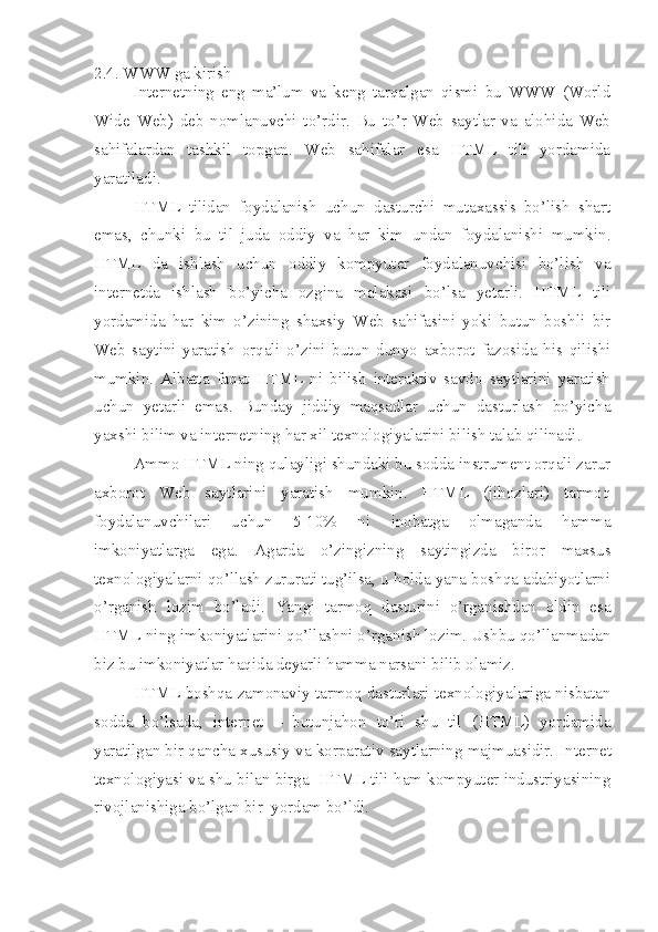 2.4. WWW ga kirish
Internetning   eng   ma’lum   va   keng   tarqalgan   qismi   bu   WWW   (World
Wide   Web)   deb   nomlanuvchi   to’rdir.   Bu   to’r   Web   saytlar   va   alohida   Web
sahifalardan   tashkil   topgan.   Web   sahifalar   esa   HTML   tili   yordamida
yaratiladi. 
HTML   tilidan   foydalanish   uchun   dasturchi   mutaxassis   bo’lish   shart
emas,   chunki   bu   til   juda   oddiy   va   har   kim   undan   foydalanishi   mumkin.
HTML   da   ishlash   uchun   oddiy   kompyuter   foydalanuvchisi   bo’lish   va
internetda   ishlash   bo’yicha   ozgina   malakasi   bo’lsa   yetarli.   HTML   tili
yordamida   har   kim   o’zining   shaxsiy   Web   sahifasini   yoki   butun   boshli   bir
Web   saytini   yaratish   orqali   o’zini   butun   dunyo   axborot   fazosida   his   qilishi
mumkin.   Albatta   faqat   HTML   ni   bilish   interaktiv   savdo   saytlarini   yaratish
uchun   yetarli   emas.   Bunday   jiddiy   maqsadlar   uchun   dasturlash   bo’yicha
yaxshi bilim va internetning  h ar xil texnologiyalarini bilish talab qilinadi.  
Ammo HTML ning qulayligi shundaki bu sodda instrument orqali zarur
axborot   Web   saytlarini   yaratish   mumkin.   HTML   (jihozlari)   tarmoq
foydalanuvchilari   uchun   5-10%   ni   inobatga   olmaganda   hamma
imkoniyatlarga   ega.   Agarda   o’zingizning   saytingizda   biror   maxsus
texnologiyalarni qo’llash zururati tug’ilsa, u holda yana boshqa adabiyotlarni
o’rganish   lozim   bo’ladi.   Yangi   tarmoq   dasturini   o’rganishdan   oldin   esa
HTML ning imkoniyatlarini qo’llashni o’rganish lozim. Ushbu qo’llanmadan
biz bu imkoniyatlar haqida deyarli hamma narsani bilib olamiz.
HTML boshqa zamonaviy tarmoq dasturlari texnologiyalariga nisbatan
sodda   bo’lsada,   internet   –   butunjahon   to’ri   shu   til   (HTML)   yordamida
yaratilgan bir qancha xususiy va korparativ saytlarning majmuasidir.  Internet
texnologiyasi va shu bilan birga  HTML tili ham kompyuter industriyasining
rivojlanishiga b o’ lgan bir  yordam b o’ ldi.  