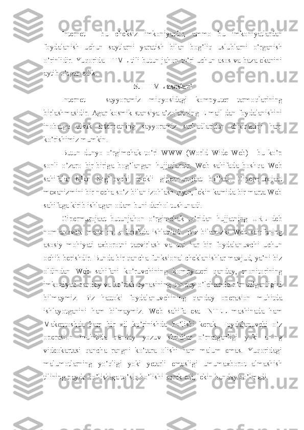 Internet   -   bu   cheksiz   imkoniyatdir,   ammo   bu   imkoniyatlardan
foydalanish   uchun   saytlarni   yaratish   bilan   bog’liq   uslublarni   o’rganish
o’rinlidir. Yuqorida HTML tili butun jahon to’ri uchun asos va baza ekanini
aytib o’tgan edik.
5. HTML asoslari
Internet   –   sayyoramiz   mi q yosidagi   kompyuter   tarmoqlarining
birlashmasidir. Agar kosmik stansiya a’zolarining E-mail dan foydalanishini
inobatga   olsak   internetning   sayyoramiz   sar h adlaridan   chiqqanini   ham
ko’rishimiz mumkin. 
Butun   dunyo   o’rgimchak   to’ri   WWW   (World   Wide   Web)   -   bu   ko’p
sonli   o’zaro   bir-biriga   bog’langan   hujjatlardir.   Web   sahifada   boshqa   Web
sahifalar   bilan   bog’lovchi   chekli   gipermurojaat   bo’ladi.   Gipermurojaat
mexanizmini bir necha so’z bilan izohlash qiyin, lekin kamida bir marta Web
sahifaga kirib ishlagan odam buni darhol tushunadi.
Gipermurojaat   butunjahon   o’rgimchak   to’ridan   hujjatning   URL   deb
nomlanuvchi   manzilini   qidirishda   ishlatiladi.   Biz   bilamizki   Web   sahifaning
asosiy   mohiyati   axborotni   tacvirlash   va   uni   har   bir   foydalanuvchi   uchun
ochib berishdir. Bunda bir qancha funksional cheklanishlar mavjud, ya’ni biz
oldindan   Web   sahifani   ko’ruvchining   kompyuteri   qanday,   monitorining
imkoniyati qanday va ko’rish oynasining qanday o’lchamda o’rnatilganligini
bilmaymiz.   Biz   hattoki   foydalanuvchining   qanday   operasion   muhitda
ishlayotganini   ham   bilmaymiz.   Web   sahifa   esa   INTEL   mashinada   ham
Makentoshda   ham   bir   xil   ko’rinishda   bo’lishi   kerak.   Foydalanuvchi   o’z
operasion   muhitida   qanday   yozuv   shriftlar   o’rnatganligi   yoki   uning
videokartasi   qancha   rangni   ko’tara   olishi   ham   malum   emas.   Yuqoridagi
malumotlarning   yo’qligi   yoki   yetarli   emasligi   umumaxborot   almashish
tilining paydo bo’lishiga to’siq bo’lishi kerak edi, lekin bunday bo’lmadi. 