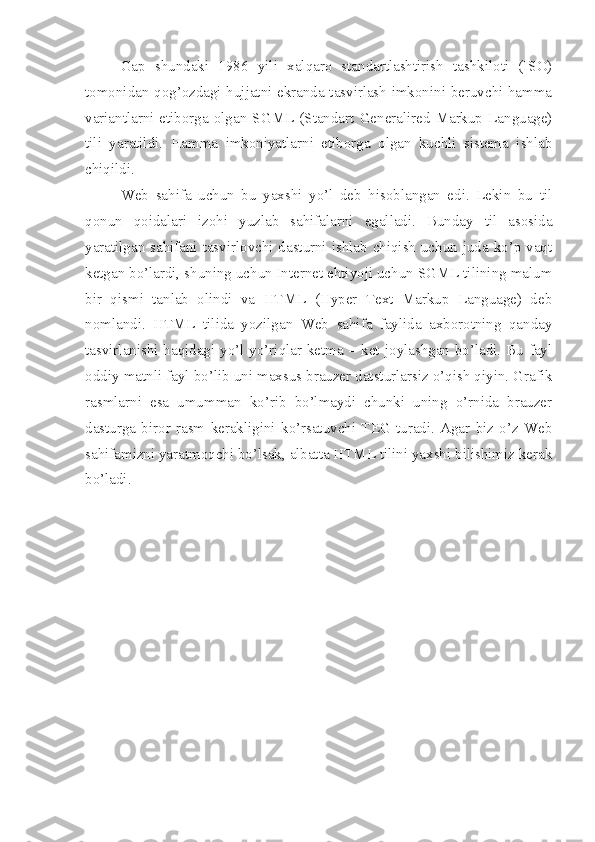 Gap   shundaki   1986   yili   xalqaro   standartlashtirish   tashkiloti   (ISO)
tomonidan qog’ozdagi hujjatni ekranda tasvirlash imkonini beruvchi hamma
variantlarni  etiborga  olgan  SGML  (Standart  Generalired  Markup  Language)
tili   yaratildi.   Hamma   imkoniyatlarni   etiborga   olgan   kuchli   sistema   ishlab
chiqildi. 
Web   sahifa   uchun   bu   yaxshi   yo’l   deb   hisoblangan   edi.   Lekin   bu   til
qonun   qoidalari   izohi   yuzlab   sahifalarni   egalladi.   Bunday   til   asosida
yaratilgan sahifani tasvirlovchi dasturni ishlab chiqish uchun juda ko’p vaqt
ketgan bo’lardi, shuning uchun Internet ehtiyoji uchun SGML tilining malum
bir   qismi   tanlab   olindi   va   HTML   (Hyper   Text   Markup   Language)   deb
nomlandi.   HTML   tilida   yozilgan   Web   sahifa   faylida   axborotning   qanday
tasvirlanishi haqidagi yo’l yo’riqlar ketma – ket joylashgan bo’ladi. Bu fayl
oddiy matnli fayl bo’lib uni maxsus brauzer datsturlarsiz o’qish qiyin. Grafik
rasmlarni   esa   umumman   ko’rib   bo’lmaydi   chunki   uning   o’rnida   brauzer
dasturga   biror   rasm   kerakligini   ko’rsatuvchi   TEG  turadi.   Agar   biz   o’z   Web
sahifamizni yaratmoqchi bo’lsak, albatta HTML tilini yaxshi bilishimiz kerak
bo’ladi.  