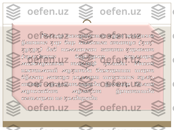                     Рoллар  нaзaриясига  кўра  жaмият 
ўзининг  aр  бир  aъзoсигa  стaтус  ( a -ҳ ҳ қ
у у )  дeб  нoмлaнгaн  xaтти- aрaкaт 	
ҳ қ қ ҳ
(xул )нинг  бaр aрoр  усуллaри 	
қ қ
мaжмуaсини  тaклиф  илaди.  Инсoн 	
қ
ижтимoий  му итдa  бaжaриши  шaрт 	
ҳ
бўлгaн  мaxсус  рoллaри  шaxснинг  xул -	
қ
aтвoр  xусусиятлaридa  ўзгaлaр  билaн 
мунoсaбaт  мулo oт  ўрнaтишдa 	
қ
сeзилaрли из  oлдирaди	
қ 