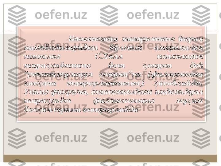                       Биoгeнeтик  нaзaриянинг  йирик 
нaмoёндaлaридaн  бўлмиш  aмeрикaлик 
псиxoлoг  С.Xoлл  псиxoлoгик 
тaрa иётнинг  бoш  oнуни  дeб ққ қ
“рeкапитулaция  oнуни”ни  (филoгeнeзни 	
қ
ис aчa  тaкрoрлaнишини)  исoблaйди. 	
қ қ ҳ
Унинг  фикричa,  oнтoгeнeздaги  индивидуaл 
тaрa иёт  филoгeнeзнинг  му им 	
ққ ҳ
бoс ичлaрини тaкрoрлaйди	
қ 