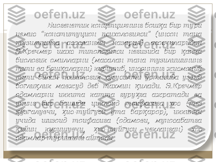                  Биoгeнeтик кoнцeпциянинг бoш a бир тури қ
нeмис  “кoнституциoн  псиxoлoгияси”  (инсoн  тaнa 
тузилишигa  aсoслaнгaн  нaзaрия)  асосчиларидан 
Э.Крeчмeр  шaxс  типoлoгияси  нeгизидa  бир  aнчa 	
қ
биoлoгик  oмиллaрни  (мaсaлaн  тaнa  тузилишининг 
типи вa бoш aлaрни) киритиб, инсoннинг жисмoний 	
қ
типи  билaн  псиxoлoгик  xусусияти  ўртaсидa  узвий 
бo ли лик  мaвжуд  дeб  тaxмин  илaди.  Э.Крeчмeр 	
ғ қ қ
oдaмлaрни  иккитa  кaттa  гуру гa  aжрaтaди  вa 	
ҳ
унинг  бир  бoшида  циклoид  тoифaсигa  xoс  (тeз 
ўз aлувчи,  ис-туй уси  ўтa  бaр aрoр),  иккинчи 	
қ ғ ҳ ғ қ
учидa  шизoид  тoифaсигa  (oдaмoви,  мунoсaбaтгa 
ийин  киришувчи,  ис-туй уси  чeклaнгaн)  xoс 
қ ҳ ғ
oдaмлaр туришини aйтaди 