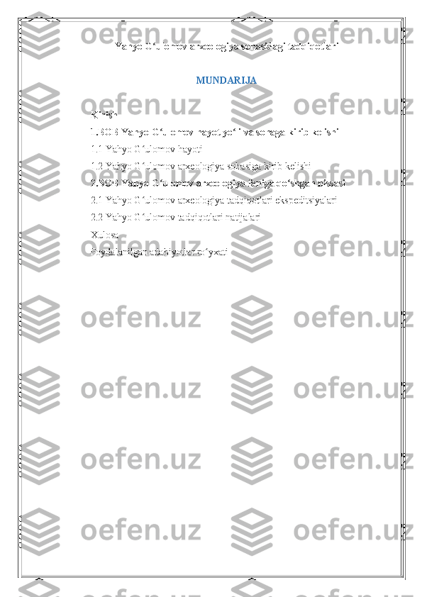Yahyo G ulomov arxeologiya sohasidagi tadqiqotlariʻ
MUNDARIJA
Kirish 
1.BOB Yahyo G ulomov hayot yo li va sohaga kirib kelishi
ʻ ʻ
1.1 Yahyo G ulomov hayoti 	
ʻ
1.2 Yahyo G ulomov arxeologiya sohasiga kirib kelishi
ʻ
2.BOB Yahyo G ulomov arxeologiya faniga qo shgan hissasi 	
ʻ ʻ
2.1 Yahyo G ulomov arxeologiya tadqiqotlari ekspeditsiyalari 	
ʻ
2.2 Yahyo G ulomov tadqiqotlari natijalari 
ʻ
Xulosa 
Foydalanilgan adabiyotlar ro yxati	
ʻ
1 