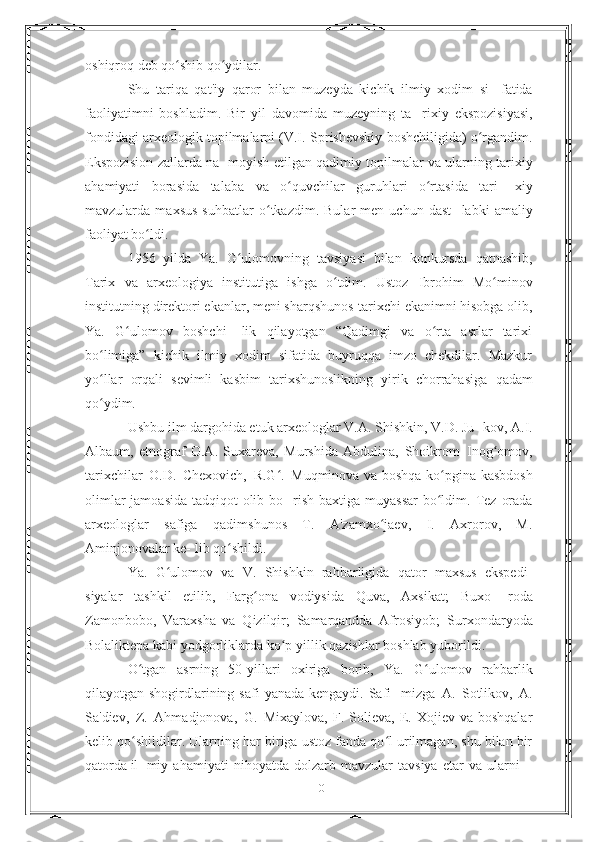 oshiqroq   deb   qo shib qo ydilar.ʻ ʻ
Shu   tariqa   qat'iy   qaror   bilan   muzeyda   kichik   ilmiy   xodim   si-   fatida
faoliyatimni   boshladim.   Bir   yil   davomida   muzeyning   ta-   rixiy   ekspozisiyasi,
fondidagi arxeologik topilmalarni (V.I.   Sprishevskiy boshchiligida) o rgandim.	
ʻ
Ekspozision zallarda na-   moyish   etilgan   qadimiy   topilmalar   va   ularning   tarixiy
ahamiyati   borasida   talaba   va   o quvchilar   guruhlari   o rtasida   tari-	
ʻ ʻ   xiy
mavzularda   maxsus   suhbatlar   o tkazdim.   Bular   men   uchun   dast-	
ʻ   labki   amaliy
faoliyat   bo ldi.	
ʻ
1956   yilda   Ya.   G ulomovning	
ʻ   tavsiyasi   bilan   konkursda   qatnashib,
Tarix   va   arxeologiya   institutiga   ishga   o tdim.   Ustoz	
ʻ   Ibrohim   Mo minov	ʻ
institutning   direktori   ekanlar,   meni   sharqshunos-tarixchi ekanimni hisobga olib,
Ya.   G ulomov   boshchi-	
ʻ   lik   qilayotgan   “Qadimgi   va   o rta   asrlar   tarixi	ʻ
bo limiga”   kichik	
ʻ   ilmiy   xodim   sifatida   buyruqqa   imzo   chekdilar.   Mazkur
yo llar
ʻ   orqali   sevimli   kasbim   tarixshunoslikning   yirik   chorrahasiga   qadam
qo ydim.
ʻ
Ushbu ilm dargohida etuk arxeologlar V.A. Shishkin, V.D. Ju-   kov, A.I.
Albaum,   etnograf   O.A.   Suxareva,   Murshida   Abdulina,   Shoikrom   Inog omov,	
ʻ
tarixchilar   O.D.   Chexovich,   R.G .	
ʻ   Muqminova   va boshqa ko pgina kasbdosh	ʻ
olimlar  jamoasida tadqiqot olib bo-   rish   baxtiga   muyassar   bo ldim.
ʻ   Tez   orada
arxeologlar   safiga   qadimshunos   T.   A'zamxo jaev,   I.   Axrorov,   M.	
ʻ
Aminjonovalar ke-   lib   qo shildi.	
ʻ
Ya.   G ulomov   va   V.   Shishkin   rahbarligida   qator   maxsus   ekspedi-	
ʻ
siyalar   tashkil   etilib,   Farg ona   vodiysida   Quva,   Axsikat;   Buxo-	
ʻ   roda
Zamonbobo,   Varaxsha   va   Qizilqir;   Samarqandda   Afrosiyob;   Surxondaryoda
Bolaliktepa   kabi   yodgorliklarda   ko p	
ʻ   yillik   qazishlar boshlab   yuborildi.
O tgan	
ʻ   asrning   50-yillari   oxiriga   borib,   Ya.   G ulomov	ʻ   rahbarlik
qilayotgan shogirdlarining safi  yanada kengaydi. Safi-   mizga   A.   Sotlikov,   A.
Sa'diev,   Z.   Ahmadjonova,   G.   Mixaylova,   F.  Solieva,   E.  Xojiev  va  boshqalar
kelib qo shildilar. Ularning	
ʻ   har biriga ustoz fanda qo l urilmagan, shu bilan bir	ʻ
qatorda il-   miy   ahamiyati   nihoyatda   dolzarb   mavzular   tavsiya   etar   va   ularni
10 