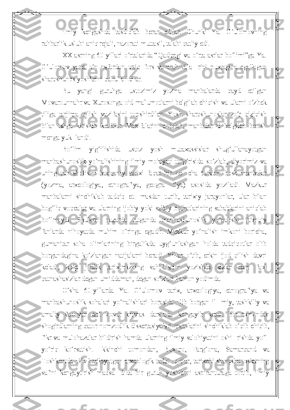 ilmiy   kengashda   tasdiqlab   berar   edilar.   Chunki   Ya.   G ulomovningʻ
rahbarlik uslubi aniq rejali, nazorati muttasil, talabi qat'iy   edi.
XX asrning 60-yillari o rtalarida “Qadimgi va o rta asrlar	
ʻ ʻ   bo limi”ga Ya.	ʻ
G ulomov   yana   o n   nafardan   ortiq   fors   va   arab   tilla-	
ʻ ʻ   rini   puxtagina   egallagan
sharqshunos   yoshlarni   qabul   qildilar.
Bu   yangi   guruhga   ustozimiz   yozma   manbalarda   qayd   etilgan
Movarounnahr va Xurosonga oid ma'lumotlarni belgilab chiqish   va ularni o zbek	
ʻ
tiliga   tarjima   qilish   vazifasini   topshirdilar.   Yosh   sharqshunoslar   zo r   qiziqish	
ʻ
bilan   ishga   kirishib   ketdilar.   Vazifalarini   aniqlab,   manbalarini   belgilab   berish
menga yuk-   landi.
Bo lim	
ʻ   yig ilishida	ʻ   ustoz   yosh   mutaxassislar   shug ullanayotgan	ʻ
manbashunoslik   yo nalishining   ilmiy   mohiyati   to g risida   so zlab,	
ʻ ʻ ʻ ʻ   diyorimiz   va
uning   tub   aholisini   haqqoniy   tarixi   faqat   bir   ne-   cha   turkum   bosh   manbalar
(yozma,   arxeologiya,   etnografiya,   geogra-   fiya)   asosida   yoziladi.   Mazkur
manbalarni   sinchiklab   tadqiq   et-   masdan   turib,   tarixiy   jarayonlar,   ular   bilan
bog liq voqealar va	
ʻ   ularning   ijobiy   yoki   salbiy   oqibatlarining   sabablarini   aniqlab
bo lmaydi.
ʻ   Shularni   nazarda   tutganda   manbashunoslik   yo nalishi	ʻ   ijtimoiy
fanlarda   nihoyatda   muhim   o ringa	
ʻ   egadir.   Mazkur   yo nalish   imkoni   boricha,	ʻ
gumanitar   soha   olimlarining   birgalikda   uyg unlashgan   holda   tadqiqotlar	
ʻ   olib
borgandagina   ko zlangan   natijalarni   beradi.   Yillar   o tib,   erkin   ijod   qilish	
ʻ ʻ   davri
keladi,   ko p   jildlik   tariximizning   sahifalarini   yozishda	
ʻ   sizlar   ham   faol
qatnashasizlar degan umiddaman, degan so zlari	
ʻ   hamon   yodimda.
O sha   60-yillarda   Ya.   G ulomov   tarix,   arxeologiya,   etnografiya   va	
ʻ ʻ
manbashunoslik   sohalari   yo nalishlari   borasida   olib   borgan   il-	
ʻ   miy,   tashkiliy   va
amaliy   faoliyati   aql   bovar   qilmas   darajada   kengayib   ketdi.   Bir   tomondan
shogirdlarning qator nomzodlik   dissertasiyalari   matnlarini   sinchiklab   o qib	
ʻ   chiqib,
fikr   va   mulohazalar   bildirish   hamda  ularning  ilmiy  salohiyatini  oshi-   rishda   yo l-	
ʻ
yo riq   ko rsatish.   Ikkinchi   tomondan,   Buxoro,   Farg ona,	
ʻ ʻ ʻ   Samarqand   va
Toshkentda   olib   borilayotgan   arxeologik   tadqi-   qotlar, tarixchi sharqshunoslarning
safini   kengaytirish   maqsa-   dida   bir   guruh   yoshlarni   aspiranturaga   tortib,   ilmiy
11 