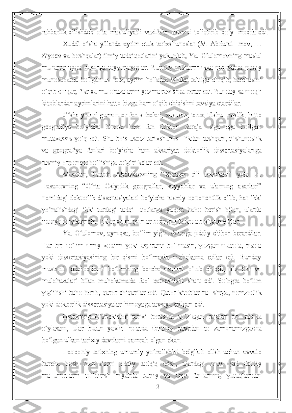 rahbarlik   qilishdek   o taʻ   mas'uliyatli   vazifalar   ustozni   toliqtirib   qo y- moqda	ʻ   edi.
Xuddi   o sha   yillarda   ayrim   etuk   tarixshunoslar   (M.   Abdurai-	
ʻ   mov,   H.
Ziyoev va boshqalar) ilmiy tadqiqotlarini yakunlab, Ya.   G ulomovning	
ʻ   mas'ul
muharrirligida   nashrga   tayyorlaydilar.   Bunday   muharrirlikka   nihoyatda   jiddiy
munosabatda  bo lgan us-	
ʻ   toz,   ayrim   hollarda   ishdan   ta'tilga   chiqib,   barchasini
o qib	
ʻ   chiqar, fikr va mulohazalarini yozma ravishda berar edi. Bunday   salmoqli
kitoblardan   ayrimlarini   hatto   bizga   ham   o qib	
ʻ   chiqishni tavsiya etardilar.
O sha yillari gumanitar fan sohalari, xususan, tarix, tilshu-	
ʻ   noslik, hatto
geografiya   bo yicha   birorta   ham   fan   doktori   daraja-	
ʻ   siga   ega   bo lgan	ʻ
mutaxassis   yo q   edi.	
ʻ   Shu   bois   ustoz   tarixshunos-   likdan   tashqari,   tilshunoslik
va   geografiya   fanlari   bo yicha   ham	
ʻ   aksariyat   doktorlik   dissertasiyalariga
rasmiy   opponent   bo lishiga to g ri kelar	
ʻ ʻ ʻ   edi.
Masalan,   Fattoh   Abdullaevning   “Xorazm   tili   leksikasi”   yoki   H.
Hasanovning   “O rta   Osiyolik   geograflar,   sayyohlar   va   ularning	
ʻ   asarlari”
nomidagi doktorlik dissertasiyalari bo yicha rasmiy	
ʻ   opponentlik qilib, har ikki
yo nalishdagi   ikki   turdagi   tadqi-	
ʻ   qotlarga   yuqori   baho   berish   bilan,   ularda
jiddiy ilmiy kamchi-   liklar   va   nuqsonlar borligini   ta'kidlab   o tgan	
ʻ   edilar.
Ya.   G ulomov,   ayniqsa,   bo lim   yig ilishlariga   jiddiy   e'tibor	
ʻ ʻ ʻ   berardilar.
Har   bir   bo lim	
ʻ   ilmiy   xodimi   yoki   aspiranti   bo lmasin,   yozgan   maqola,   risola	ʻ
yoki   dissertasiyasining   bir   qismi   bo lmasin   muhokama   etilar   edi.   Bunday	
ʻ
mustaqil   tadqiqotlarni   bo limning   barcha   a'zolari   o qib   chiqib,   o z   fikr   va	
ʻ ʻ ʻ
mulohazalari   bilan   muhokamada   faol   qatnashishi   shart   edi.   So ngra	
ʻ   bo lim	ʻ
yig ilishi baho berib, qaror chiqarilar edi. Qator kitoblar na-	
ʻ   shrga, nomzodlik
yoki doktorlik dissertasiyalar himoyaga tavsiya   etilgan   edi.
Ustozning   O zbekiston   tarixi   borasida   ko zlagan   rejalari   bo-	
ʻ ʻ   rasida
o ylasam,   ular   butun   yaxlit   holatda   ibtidoiy   davrdan   to	
ʻ   zamonamizgacha
bo lgan
ʻ   ulkan   tarixiy   davrlarni   qamrab   olgan   ekan.
Haqqoniy   tarixning   umumiy   yo nalishini   belgilab   olish   uchun	
ʻ   avvalo
barcha   bosh   manbalarni   jiddiy   tadqiq   etish,   ulardagi   mav-   jud   daliliy
ma'lumotlarni   to ldirish   niyatida   tabiiy   va   aniq	
ʻ   fanlarning   yutuqlaridan
12 