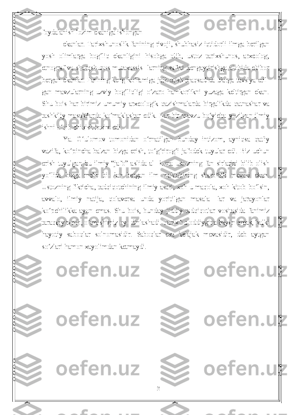 foydalanish   lozim   ekaniga   ishongan
ekanlar. Tarixshunoslik fanining rivoji, shubhasiz iqtidorli   ilmga berilgan
yosh   olimlarga   bog liq   ekanligini   hisobga   olib,ʻ   ustoz   tarixshunos,   arxeolog,
etnograf va sharqshunos mutaxassis-   larning safini kengaytirishga alohida e'tibor
bergan ekanlar.   Fanning keng ko lamiga jalb etish maqsadida ularga tavsiya etil-	
ʻ
gan   mavzularning   uzviy   bog liqligi	
ʻ   o zaro	ʻ   hamkorlikni   yuzaga   keltirgan   ekan.
Shu   bois   har   birimiz   umumiy   arxeologik   qazishmalarda   birgalikda   qatnashar   va
tashkiliy   masalalarda   ko maklashar	
ʻ   edik.   Har   bir   mavzu   bo yicha	ʻ   yozilgan   ilmiy
ishni   o qib	
ʻ   chiqish   lozim edi.
Ya.   G ulomov   tomonidan	
ʻ   o rnatilgan	ʻ   bunday   intizom,   ayniqsa   qat'iy
vazifa,   ko pincha   ba'zan   bizga   erish,   to g rirog i   jafodek	
ʻ ʻ ʻ ʻ   tuyular   edi.   Biz   uchun
erish   tuyulgan   bu   ilmiy   “jafo”   aslida   al-   loma   ustozning   fan   sirlarini   bilib   olish
yo lida   bizga   mehr   bi-	
ʻ   lan   bergan   ilm   maktabining   sharofatli   mevasi   ekan.
Ustozning   fikricha, tadqiqotchining ilmiy asari, xoh u maqola, xoh kitob   bo lsin,	
ʻ
avvalo,   ilmiy   natija,   qolaversa   unda   yoritilgan   masala-   lar   va   jarayonlar
ko pchilikka   ayon   emas.   Shu   bois,   bunday	
ʻ   jiddiy   tadqiqotlar   vositasida   fanimiz
taraqqiy topib, o tmishimiz oy-	
ʻ   dinlashadi. Tarix bu oddiygina bayon emas, balki
hayotiy   saboqlar   solnomasidir.   Saboqlar   esa   kelajak   mevasidir,   deb   aytgan
so zlari hamon xayolimdan	
ʻ   ketmaydi.
13 