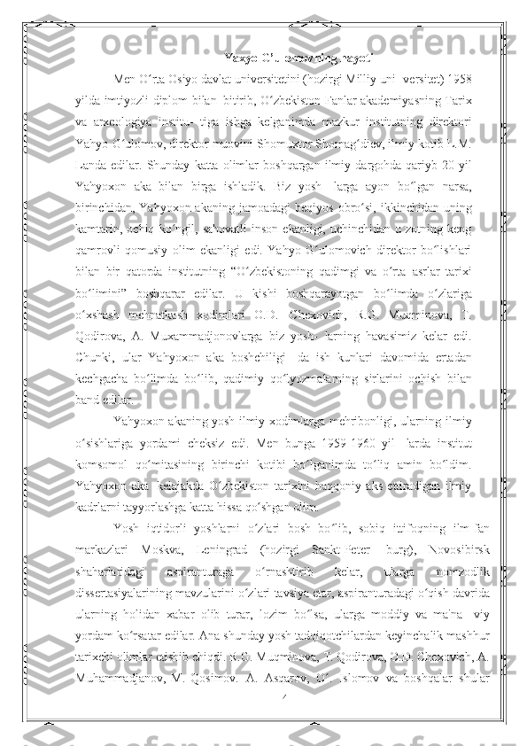 Yaxyo G’ulomov ning hayoti
Men O rta Osiyo davlat universitetini (hozirgi Milliy uni-ʻ   versitet)   1958
yilda   imtiyozli   diplom   bilan   bitirib,   O zbekiston Fanlar akademiyasning Tarix	
ʻ
va   arxeologiya   institu-   tiga   ishga   kelganimda   mazkur   institutning   direktori
Yahyo   G ulomov, direktor muovini Shomuxtor Shomag diev, ilmiy kotib	
ʻ ʻ   L.M.
Landa   edilar.   Shunday   katta   olimlar   boshqargan   ilmiy   dargohda qariyb 20  yil
Yahyoxon   aka   bilan   birga   ishladik.   Biz   yosh-   larga   ayon   bo lgan   narsa,	
ʻ
birinchidan,  Yahyoxon  akaning jamoadagi   beqiyos   obro si,	
ʻ   ikkinchidan   uning
kamtarin,   ochiq   ko ngil,	
ʻ   sahovatli  inson   ekanligi,  uchinchidan  u  zotning  keng
qamrovli   qomusiy   olim   ekanligi   edi.   Yahyo   G ulomovich   direktor   bo lishlari	
ʻ ʻ
bilan   bir   qatorda   institutning   “O zbekistoning   qadimgi   va   o rta	
ʻ ʻ   asrlar   tarixi
bo limini”   boshqarar   edilar.   U   kishi   boshqarayotgan	
ʻ   bo limda	ʻ   o zlariga	ʻ
o xshash	
ʻ   mehnatkash   xodimlari   O.D.   Chexovich,   R.G.   Muqminova,   T.
Qodirova,   A.   Muxammadjonovlarga   biz   yosh-   larning   havasimiz   kelar   edi.
Chunki,   ular   Yahyoxon   aka   boshchiligi-   da   ish   kunlari   davomida   ertadan
kechgacha   bo limda   bo lib,   qadimiy	
ʻ ʻ   qo lyozmalarning	ʻ   sirlarini   ochish   bilan
band   edilar.
Yahyoxon akaning yosh ilmiy xodimlarga mehribonligi, ularning   ilmiy
o sishlariga   yordami   cheksiz   edi.   Men   bunga   1959-1960   yil-	
ʻ   larda   institut
komsomol   qo mitasining	
ʻ   birinchi   kotibi   bo lganimda	ʻ   to liq	ʻ   amin   bo ldim.	ʻ
Yahyoxon   aka   kelajakda   O zbekiston   tarixini   haqqoniy   aks   ettiradigan   ilmiy	
ʻ
kadrlarni   tayyorlashga katta hissa   qo shgan olim.	
ʻ
Yosh   iqtidorli   yoshlarni   o zlari   bosh   bo lib,   sobiq   ittifoqning
ʻ ʻ   ilm-fan
markazlari   Moskva,   Leningrad   (hozirgi   Sankt-Peter-   burg),   Novosibirsk
shaharlaridagi   aspiranturaga   o rnashtirib
ʻ   kelar,   ularga   nomzodlik
dissertasiyalarining   mavzularini   o zlari	
ʻ   tavsiya   etar,   aspiranturadagi   o qish	ʻ   davrida
ularning   holidan   xabar   olib   turar,   lozim   bo lsa,   ularga   moddiy   va   ma'na-	
ʻ   viy
yordam   ko rsatar	
ʻ   edilar.   Ana   shunday   yosh   tadqiqotchilardan   keyinchalik   mashhur
tarixchi   olimlar   etishib   chiqdi.   R.G.   Muqminova, T. Qodirova, O.D. Chexovich, A.
Muhammadjanov,   M.   Qosimov.   A.   Asqarov,   O .	
ʻ   Islomov   va   boshqalar   shular
14 