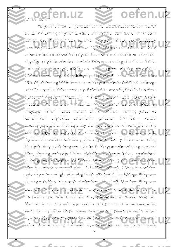 jumlasi- dandir.
Yahyo G ulomov faol jamoatchi bo lib, xalq orasida tez-tez bo libʻ ʻ ʻ   turar
edilar.   XX   asrning   60-yillarida   «Xalq   universitetla-   ri»ni   tashkil   qilish   rasm
bo lgan   edi.   Bizning   “Tarix   va   arxeo-	
ʻ   logiya”   instituti   ulushiga   Qibray
tumanidagi   butun   Ittifoqqa   mashhur   “Qizil   O zbekiston”   kolxozida   «Xalq	
ʻ
universiteti»ni   ochish vazifasi qo yildi. Bu universitetni ochishda va uning ishi-	
ʻ
ni yo lga qo yishda zabardast olimimiz Yahyoxon akaning rollari	
ʻ ʻ   katta bo ldi.	ʻ
Hech   esimdan   ketmaydi,   «Xalq   universiteti»ning   na-   vbatdagi   mashg uloti
ʻ
O zbekiston	
ʻ   arxeologlarining   faoliyatiga   bag ishlandi.	ʻ   Institutimiz   olimlaridan
15   kishi,   shularning   ichida kamina ham Yahyoxon aka boshchiligida kolxozga
tashrif bu-   yurdik. Kolxoz pravleniyasi a'zolari kolxoz raisi, Sosialistik   Mehnat
Qahramoni   Abdujamil   Matqobulov   boshchiligida   bizni   kutib   oldilar.   Asosiy
ma'ruzachi   Ya.G .   G ulomov   edilar.   Alloma	
ʻ ʻ   respublika   arxeologlarining
qilayotgan   ishlari   haqida   maroqli   chiqish   qildilar.   Ularning   yutuq   va
kamchiliklari   to g risida
ʻ ʻ   to lqinlanib	ʻ   gapirdilar.   O zbekiston	ʻ   xududi
arxeologiyaga   oid   topildiqlarga   boy   ekanligi,   ularni   ochish   va   tadqiq   qilish,
eski   irrigasiya   va   sug orish   shaxobchalarini   topish   va   ulardan   amalda	
ʻ
foydalanish   masalasini   ko ndalang
ʻ   qilib   qo ydilar.	ʻ   Rasmiy   chiqishlardan   so ng	ʻ
bir  piyola   choy ustida hangoma  qizib ketdi.   Yahyoxon aka xalqning turmushi
bilan,   ularning   ma'naviyati   bilan   qiziqdilar,   bu   borada   kolxoz   pravleniyasi
a'zolariga savollar   berdi va o z fikrlarini izhor qildilar. Qishloq mehnatkashlari	
ʻ
bilan   bu   uchrashuv   maroqli   o tdi.	
ʻ   1964-1968—yillarda   O zbekiston   xalqlari	ʻ
tarixining   to rt   tomligi   ustida   qizg in   ish	
ʻ ʻ   olib   borildi.   Bu   ishlarga   Yahyoxon
akaning   tashabbusi   bilan   yosh   olimlar   ham   jalb   qilindi.   Men   ham   Yahyoxon
aka,   R.X.   Aminova   “oq   fotihalari”   tufayli   muallif   sifatida   jalb   etildim.   Bu
menga bildirilgan katta ishonch edi. Shu joyda qiziqarli bir   voqeani eslayman.
Men hali fan nomzodi bo lmagan vaqtim, 1969	
ʻ   yilning boshlarida   Butunittifoq
tarixchilarining   O rta   Osiyo	
ʻ   respublikalari   tarixini   yaratishga   bag ishlangan	ʻ
anjumani   Qirg iziston	
ʻ   poytaxti   Frunze   (hozirgi   Bishkek)   shahrida   o tadigan	ʻ
bo ldi.   Shunda   bizning   institutdan   anjumanga   kim   bo-	
ʻ   radi   degan   masala
15 