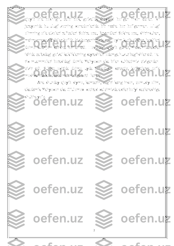 ajoyib   oila   boshlig i,   qalbi   pok,ʻ   go zallik   shaydosi   bo lgan   inson   edilar.   Ish	ʻ ʻ
jarayonida   bu   ulug	
ʻ   zotning   xonadonlarida   bir   necha   bor   bo lganman.	ʻ   Ulug	ʻ
olimning   oila   a'zolari-rafiqalari   Sobira   opa,   farzandlari   Sokina   opa,   shirinsuhan,
mehmonnavoz kishilar bo lib, biz borganimizda mu-	
ʻ   loyim kutib olishar, hovlilari
doimo   saranjom-sarishta   bo lar	
ʻ   edi.   Hovlidagi   ajoyib   gullar,   mevali   daraxtlar
ichida qafasdagi   go zal kakliklarning sayrashlari odamga huzur bag ishlar edi. Ta-	
ʻ ʻ
rix   muammolari   borasidagi   domla   Yahyoxon   aka   bilan   suhbatimiz   qizigandan-
qizir   edi.   Suhbat   oxirida   doimo   uyda   bo ladigan	
ʻ   serqatiq,   ko katlarga   to la	ʻ ʻ
moshxo rda kosalarda mehmonga torti-	
ʻ   lar   edi.
Ana   shunday   ajoyib   siymo,   kamtarin,   bag ri	
ʻ   keng   inson,   qomusiy   olim,
akademik   Yahyoxon   aka   G ulomov	
ʻ   xotirasi   xalqimizda asrlar bo yi	ʻ   saqlanashiga
shubha   yo q.	
ʻ
17 
