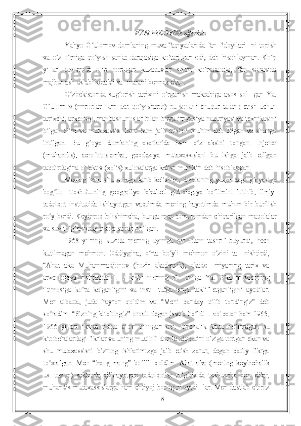 FAN FIDOYISI sifatida
Yahyo   G ulomov   domlaning   muvaffaqiyatlarida   fan   fidoyilari-ʻ   ni   topish
va   o z   o rniga   qo yish   san'at   darajasiga   ko tarilgan   edi,	
ʻ ʻ ʻ ʻ   deb   hisoblayman.   Ko p	ʻ
yillar   davomida   olib   borilgan   kuzatuvlar   shuni   ko rsatadiki,   fan   sohasida	
ʻ
majburlash uslubi kerakli sa-   marani bermas ekan.
O zbekistonda   sug orish   tarixini   o rganish   maktabiga   asos   sol-	
ʻ ʻ ʻ   gan   Ya.
G ulomov   (miroblar   ham   deb   qo yishardi)   bu   sohani   chuqur	
ʻ ʻ   tadqiq   etish   uchun
tarixchi, arxeolog, manbashunoslar bilan birga   irrigasiya nazariyasi va texnikasini
bilgan   olim   va   mutaxassis-   larni   ham   jalb   etishni   muhim   deb   bilgan   va   shunga
intilgan.   Bu   g oya	
ʻ   domlaning   asarlarida   ham   o z	ʻ   aksini   topgan.   Injener
(muhandis),   aerofotos'emka,   geodeziya   mutaxassislari   bu   ishga   jalb   etilgan
taqdirdagina ob'ektiv (xolis) xulosalarga kelish   mumkin   deb hisoblangan.
Mening  ham  shu   sohaga   kirib  kelishim,   domlaning  yuqoridagi   g oyasiga	
ʻ
bog liq.	
ʻ   ToshDUning   geografiya   fakulteti   gidrologiya   bo limini	ʻ   bitirib,   ilmiy-
tadqiqot   institutida   ishlayotgan   vaqtimda   mening   hayotimda   muhim   bir   burilish
ro y	
ʻ   berdi.   Keyinroq   bilishimcha,   bunga   men   tomonimdan   chiqarilgan   maqolalar
va   suv to g risidagi	
ʻ ʻ   risola   sabab bo lgan.	ʻ
1968   yilning   kuzida   mening   uyimga   bir   odam   tashrif   buyurdi,   hech
kutilmagan   mehmon.   Oddiygina,   o rta   bo yli   mehmon   o zini   ta-	
ʻ ʻ ʻ   nishtirdi,
“Ahat   aka   Muhammadjonov   (hozir   akademik),   akade-   miyaning   tarix   va
arxeologiya   institutidan”.   U   kishi   mening   ol-   dimga   Ya.   G ulomovichning	
ʻ
iltimosiga   ko ra   kelganligini   va   insti-	
ʻ   tutga   ishga   taklif   etganligini   aytdilar.
Men   albatta,   juda   hayron   qoldim   va   “Meni   qanday   qilib   topdingiz”   deb
so radim.	
ʻ   “Sizning kitobingiz” orqali degan javob bo ldi. Haqiqatan ham	ʻ   1965,
1966   yillari   ikkita   risola   e'lon   qilingan   edi.   Unchalik   katta   bo lmagan   bu	
ʻ
kitobchalardagi fikrlar va uning muallifi   domla diqqatini o ziga tortgan ekan va	
ʻ
shu   mutaxassisni   bizning   ishlarimizga   jalb   etish   zarur,   degan   qat'iy   fikrga
to xtalgan.	
ʻ   Men   “hang-mang”   bo lib	ʻ   qoldim.   Ahat   aka   (mening   keyinchalik
us-   tozim)   sektorda   qilinayotgan   tadqiqotlar   to g risida   tushuncha   ber-	
ʻ ʻ   dilar,
muhandis mutaxassislarga ham ehtiyoj borligini aytdi-   lar. Men dastlab e'tiroz
18 