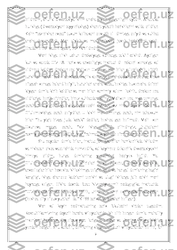 bildirdim, chunki dissertasiya ishim   ancha   pishib   qolganligini   aytdim.   Ahat   aka
bu   ishga   (dissertasiyani tayyorlashga) sharoit yaratib berishlarini va'da   qildilar.
Kelin “tez pishar ovqat” tuxum-kolbasani qovurib ol-   dimizga   qo ydiʻ   va   suhbat
ancha   davom   etdi.   Men   o ylab	
ʻ   va   maslahatlashib   javob   berishimni   aytdi.
Oradan   biroz   vaqt   o tgach,	
ʻ   rozilik bildirdim.
Meni   ishga   olish   uchun   direksiyaga   suhbatga   taklif   etishdi.   Aytilgan
kun   va   saotda   O z   FA   Tarix   va   arxeoligiya   instituti   di-	
ʻ   rektori   xonasiga   sal
oldinroq keldim, direktor opa Melixon   Oxunova men bilan salomlashib, o tirib	
ʻ
turishimni taklif etdi-   lar. Katta majlis stolining bir chekkasida o tirdim, biroz	
ʻ
o tgach	
ʻ   xonaga   baland   bo yli,	ʻ   burunlari   ancha   katta,   boshiga   buxorocha   do ppi	ʻ
kiygan domla kirib keldilar va men bilan samimiy salom-   lashib,   direktor   opa
oldilariga   borib   o tirdilar,	
ʻ   biroz   suhbatdan   so ng,   Melixon   opa   men   tomonga	ʻ
qarab,   “bu   yigit   bizga   ishga   kirmoqchi   ekanlar,   siz   nima   deysiz”   deb   Ya.
G ulomovichga	
ʻ   qarab   qo ydilar.   U   kishi   men   tomonga   qarab,   nim   tabassum	ʻ
bilan   “bu   yigit   bizga   juda   kerak”   dedilar,   boshqa   gap   bo lmadi.   Meli-	
ʻ   xon
Oxunova   menga   qarab,   “siz   ishga   qabul   qilindingiz,   hujjatlarni
rasmiylashtiravering” dedilar, men “rahmat, xayr”   deb   o rnimdan turdim.	
ʻ
Shu   paytdan   domla   bilan,   institut   jamoasi   bilan   hamkorlikda   ishladim
va nisbatan qisqa vaqt ichida nomzodlik,   sal keyinroq doktorlik dissertasiyasini
himoya   qildim,   bunga   domlaning   yordamlari   beqiyos   bo ldi.   Ya.	
ʻ
G ulomovichning   bevosita	
ʻ   topshiriqlari   bilan   Buxoro,   Chirchiq   vohasida
arxeologlar bilan   bevosita   ishlashimga   to g ri	
ʻ ʻ   keldi   va   har   gal   domlaning   bag ri	ʻ
kengligi,   ishga   chanqoq   kadrlarni   topishi   va   ulug   ishlarga   jalb	
ʻ   etishi   meni
hayratga   solgan.   O sha   davrda   faqat   Nizomiy   nomli	
ʻ   pedagogika   institutida
“O zbekiston   tarixi”   kafedrasi   bo lib,	
ʻ ʻ   uni   domla   umri   oxirigacha   boshqargan
(boshqa oliy o quv yurtlari-	
ʻ   da   “KPSS tarixi”   kafedralari   bo lgan).	ʻ
Men   sal   keyin   pedinstitutning   tarix   fakultetini   sirtdan   tugatdim.
Respublikamizning   deyarli   barcha   viloyatlarida   ish   olib   borgan   domla   mahalliy
insonlarni   beg araz	
ʻ   oliy   o quv	ʻ   yurt- lariga jalb etgan va ularning ilmiy o sishiga	ʻ
yordam bergan. Shu   sababli, domlaning shogirdlari turli viloyatlardan bo lib, fan
ʻ
19 