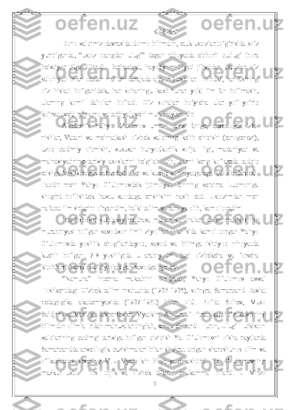 KIRISH
Dono   xalqimiz   davrasida   doimo   bilimdon,   etuk   ustozlar   to g risida so zʻ ʻ ʻ
yuritilganda,   “ustoz   otangdan   ulug ”   degan   nihoyatda	
ʻ   e'tiborli   qutlug	ʻ   ibora
beixtiyor   tilga   olinadi.   Darhaqiqat,   hayotiy   mohiyati   jihatidan   ustozlar   o z	
ʻ
salohiyati bilan otadan   ma'lum darajada ajralib turadilar. Holbuki, har faslning
o z	
ʻ   hislati   bo lganidek,	ʻ   har   sohaningu   kasb-hunar   yoki   ilm-fan   bo lmasin,	ʻ
ularning   komil   daholari   bo ladi.   O z   sohalari   bo yicha	
ʻ ʻ ʻ   ular   yo l-yo riq	ʻ ʻ
ko rsatuvchi rahnamo va tarbiyalovchi murabbiylar-	
ʻ   dir.
Akademik   Yahyo   G ulomov   umrini   tarix   faniga,   arxeologik   izla-	
ʻ
nishlar,   Vatani   va   mehnatkash   o zbek	
ʻ   xalqining   kelib   chiqishi   (etnogenezi),
uzoq   qadimiy   o tmishi,   xususan   bunyodkorlik   xo ja-	
ʻ ʻ   ligi,   madaniyati   va
ma'naviyatining   tarixiy   asoslarini   belgilab   olib,   ularni   keng   ko lamda   tadqiq	
ʻ
etishga bag ishlagan zabardast	
ʻ   olim va kuchli salohiyatga ega ustozlardan edi.
Taqdir   meni   Yahyo   G ulomovdek	
ʻ   ijtimoiyat   fanining   serqirra   Luqmoniga
shogird   bo lishdek   baxtu   saodatga   erishishni   nasib   etdi.   Ustozimdan   men	
ʻ
nafaqat ilm sirlarini o rgandim, balki ta'lim va tarbiya olib,	
ʻ   kamol   topdim.
Ota-bobolari   sulolaviy   madrasa   mudarrisi,   onalari   qizlar   maktabining
murabbiyasi   bo lgan   savodxon-ilmli   ziyolilar   oila-	
ʻ   sida   kamol   topgan   Yahyo
G ulomovda   yoshlik   chog laridayoq,   savod   va	
ʻ ʻ   bilimga   ishtiyoq   nihoyatda
kuchli   bo lgan.   7-8   yoshligida   u   arabiy	
ʻ   imlodagi   o zbekcha   va   forscha	ʻ
kitoblarni bemalol o qiy oladigan	
ʻ   savodga   ega   edi.
“Namuna”   internat   maktabini   bitirgach,   Yahyo   G ulomov   avval	
ʻ
Toshkentdagi   O zbek	
ʻ   ta'lim   institutida   (1923-1926),   so ngra	ʻ   Samarqand   Davlat
pedagogika   akademiyasida   (1927-1930)   bilim   oldi.   Bo lat	
ʻ   Soliev,   Muso
Saidjonov,   Vasiliy   Lavrentevich   Vyatkin,   Abdurauf   Fitrat   kabi   o z   davrining	
ʻ
bilimdon olimla-   ridan ma'ruzalar tinglab, saboq chiqardi. Turon, Ulug  Turkiston
ʻ
xalqlarining   qadimgi   tarixiga   bo lgan   qiziqish   Ya.   G ulomovni	
ʻ ʻ   o sha	ʻ   paytlarda
Samarqandda   arxeologik   qazishmalari   bilan   shuhrat   topgan   sharqshunos   olim   va
o lkashunos	
ʻ   arxeolog   V.L.   Vyat-   kin   bilan   yaqinlashtirdi.   Ya.   G ulomovning	ʻ
mazkur   ustozi   fors-   tojik   va   o zbek	
ʻ   tillarini   mukammal   bilardi.   U   Mirzo
2 