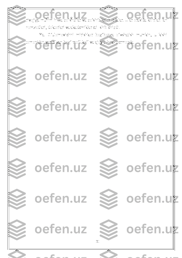 rivojiga   muhim   hissa   qo shdilarʻ   va   qo shib	ʻ   kelmoqdalar.   Ular   orasida ko plab fan	ʻ
nomzodlari, doktorlari va akademiklar eti-   shib   chiqdi.
Ya.   G ulomovichni   mirishkor   bog bonga   o xshatish   mumkin,   u   kishi	
ʻ ʻ ʻ
tomonidan   yaratilgan   bog	
ʻ   mo l-ko l	ʻ ʻ   va   ajoyib hosil bermoqda.
20 